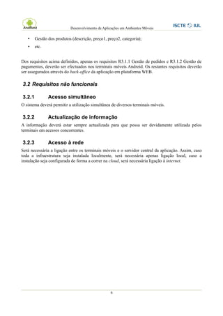 Desenvolvimento de Aplicações em Ambientes Móveis

   •    Gestão dos produtos (descrição, preço1, preço2, categoria);
   •    etc.


Dos requisitos acima definidos, apenas os requisitos R3.1.1 Gestão de pedidos e R3.1.2 Gestão de
pagamentos, deverão ser efectuados nos terminais móveis Android. Os restantes requisitos deverão
ser assegurados através do back-office da aplicação em plataforma WEB.

3.2 Requisitos não funcionais

3.2.1          Acesso simultâneo
O sistema deverá permitir a utilização simultânea de diversos terminais móveis.

3.2.2          Actualização de informação
A informação deverá estar sempre actualizada para que possa ser devidamente utilizada pelos
terminais em acessos concorrentes.

3.2.3          Acesso à rede
Será necessária a ligação entre os terminais móveis e o servidor central da aplicação. Assim, caso
toda a infraestrutura seja instalada localmente, será necessária apenas ligação local, caso a
instalação seja configurada de forma a correr na cloud, será necessária ligação à internet.




                                                  6
 