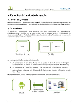 Desenvolvimento de Aplicações em Ambientes Móveis



4 Especificação detalhada da solução

4.1 Nome da aplicação
O nome da aplicação a desenvolver será AndRest. Este nome resulta do nome da plataforma em
que será desenvolvido(Android), em conjunto com o target da mesma – o mercado da Restauração.

4.2 Arquitectura
A arquitectura implementada nesta aplicação, será uma arquitectura de Cliente-Servidor.
Contextualizando a arquitectura a implementar com o modelo Model-View-Controller, os
componentes de Model e Controller serão implementados no servidor, ficando apenas a componente
de View no lado dos terminais móveis.




                     View                               Controller              Model



             Terminais Android                                    Servidor


As tecnologias utilizadas nesta arquitectura serão:
    •   Na componente do servidor: MySql para a gestão de Base de dados, e PHP para o
        desenvolvimento da camada de controlo de dados e de disponibilização de Web-Services;
    •   Na componente de Cliente será utilizado o SDK Android para a concepção da aplicação;
    •   A comunicação entre estes será feita através de Web-services standard utilizando o formato
        Rest + Json.
O diagrama seguinte, ilustra as tecnologia a utilizar em cada uma das componentes:




                                         Web-services
                                        <Rest> + <Json>
                  Client                                                   Servidor



                                                   7
 