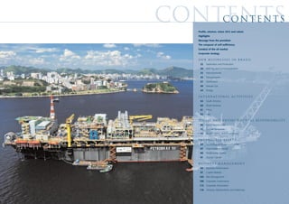 contents
    contents
    Profile, mission, vision 2015 and values
    Highlights
    Message from the president
    The conquest of self-sufficiency
    Conduct of the oil market
    Corporate strategy

    our businesses in brazil
     22   Exploration and Production
     29   Refining and Commercialization
     32   Petrochemicals
     35   Transportation
     37   Distribution
     40   Natural Gas
     44   Energy

    I N T E R N AT I O N A L A C T I V I T I E S
     54   South America
     60   North America
     61   Africa
     62   Asia

    S O C I A L A N D E N V I R O N M E N TA L R E S P O N S I B I L I T Y
     66   Social Investiments
     71   Human Resources
     75   Health, Safety, and Environment

    I N TA N G I B L E A S S E TS
     84   Technological Know-how Capital
     87   Organizational Capital
     88   Relationship Capital
     91   Human Capital

    BUSINESS MANAGEMENT
     94   Business Performance
     97   Capital Markets
     103 Risk Management
     106 Corporate Governance
     112 Corporate Information
     116 Glossary, Abbreviations and Addresses
 