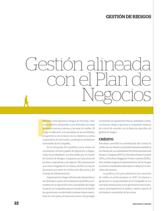 GESTIÓN DE RIESGOS




     Gestión alineada
       con el Plan de
            Negocios
       Petrobra
       Petrobras está expuesta a riesgos de mercado, tales        el resultado de operaciones físicas, utilizando contra-
       como el precio del petróleo y sus derivados, las tasas
                p                                                 tos futuros, swaps y opciones y empleando métricas
          interé
       de interés interna y externa, y las tasas de cambio. El    de control de acuerdo con la directriz especíﬁca de
       r
       riesgo es inherente a la naturaleza de las actividades,    gestión de riesgos.
       y la gestión se da en línea con los objetivos y metas
       corporativos. De este modo, contribuye al crecimiento      CRÉDITO
       sustentable de la Compañía.                                Petrobras consolidó la centralización del control de
           En la búsqueda del equilibrio entre metas de           crédito de sus clientes y extendió la iniciativa también a
       crecimiento, retorno y grado de exposición a riesgos,      los clientes de sus subsidiarias Petrobras International
       todas las posiblidades son discutidas por el Comité        Finance Company (PIFCo), Petrobras Finance Limited
       de Gestión de Riesgos, compuesto por ejecutivos de         (PFL) y Petrobras Singapore Private Limited (PSPL).
       las áreas corporativas y de negocio. Ello proporciona      Esta medida asegura el mantenimiento de los riesgos
       una visión integrada de los temas y facilita la toma de    en niveles considerados adecuados en Brasil y los mer-
       decisiones por parte de la Dirección Ejecutiva y del       cados del exterior.
       Consejo de Administración.                                     La política y los procedimientos de concesión
           Al gestionar los riesgos del mercado del petróleo y    de crédito se perfeccionaron en 2007, de manera a
       sus derivados a partir de la evaluación periódica y sis-   garantizar la competitividad de la Compañía en los
       temática de la exposición neta consolidada del riesgo      mercados donde actúa y en la apertura de nuevos mer-
       de precio, la Compañía mantuvo la práctica de limitar      cados, principalmente el asiático, dando soporte al
       las operaciones con derivados a transacciones especí-      crecimiento sustentable de las ventas.
       ﬁcas de corto plazo, de hasta seis meses. Así, protegió


22                                                                                                     RESULTADOS Y GESTIÓN
 