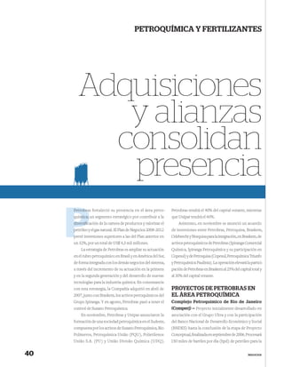 PETROQUÍMICA Y FERTILIZANTES




       Adquisiciones
          y alianzas
         consolidan
          presencia
     Petrobra
     Petrobras fortaleció su presencia en el área petro-        Petrobras tendrá el 40% del capital votante, mientras
     química; un segmento estratégico por contribuir a la       que Unipar tendrá el 60%.
             c
     diversiﬁcación de la cartera de productos y valorizar el       Asimismo, en noviembre se anunció un acuerdo
     p
     petróleo y el gas natural. El Plan de Negocios 2008-2012   de inversiones entre Petrobras, Petroquisa, Braskem,
     prevé inversiones superiores a las del Plan anterior en
     p                                                          Odebrecht y Norquisa para la integración, en Braskem, de
     un 32%, por un total de US$ 4,3 mil millones.              activos petroquímicos de Petrobras (Ipiranga Comercial
         La estrategia de Petrobras es ampliar su actuación     Química, Ipiranga Petroquímica y su participación en
     en el rubro petroquímico en Brasil y en América del Sur,   Copesul) y de Petroquisa (Copesul, Petroquímica Triunfo
     de forma integrada con los demás negocios del sistema,     y Petroquímica Paulínia). La operación elevará la partici-
     a través del incremento de su actuación en la primera      pación de Petrobras en Braskem al 25% del capital total y
     y en la segunda generación y del desarrollo de nuevas      al 30% del capital votante.
     tecnologías para la industria química. En consonancia
     con esta estrategia, la Compañía adquirió en abril de      PROYECTOS DE PETROBRAS EN
     2007, junto con Braskem, los activos petroquímicos del     EL ÁREA PETROQUÍMICA
     Grupo Ipiranga. Y en agosto, Petrobras pasó a tener el     Complejo Petroquímico de Rio de Janeiro
     control de Suzano Petroquímica.                            (Comperj) — Proyecto inicialmente desarrollado en
         En noviembre, Petrobras y Unipar anunciaron la         asociación con el Grupo Ultra y con la participación
     formación de una sociedad petroquímica en el Sudeste,      del Banco Nacional de Desarrollo Económico y Social
     compuesta por los activos de Suzano Petroquímica, Rio      (BNDES) hasta la conclusión de la etapa de Proyecto
     Polímeros, Petroquímica União (PQU), Polietilenos          Conceptual, ﬁnalizada en septiembre de 2006. Procesará
     União S.A. (PU) y União Divisão Química (UDQ).             150 miles de barriles por día (bpd) de petróleo para la


40                                                                                                              NEGOCIOS
 