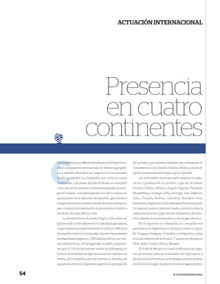 ACTUACIÓN INTERNACIONAL




                              Presencia
                              en cuatro
                            continentes
     Con inversiones por R$ 6,6 mil millones, Petrobras inten-
         invers                                                   del período y por haberse realizado una revaluación en
     siﬁcó su expansión internacional en términos geográﬁ-
              ex                                                  Cottonwood, en los Estados Unidos, debido a una decli-
     c y también diversiﬁcó sus negocios en los mercados
     cos                                                          nación en la producción mayor que la esperada.
     donde ya operaba. La Compañía, que actúa en cuatro
              o                                                       Las actividades internacionales abarcan la explo-
     continente y 26 países además de Brasil, se consolidó
     continentes                                                  ración y producción de petróleo y gas en 19 países:
     como una de las mayores empresas integradas de ener-         Estados Unidos, México, Angola, Nigeria, Tanzania,
     gía del mundo, con participación en toda la cadena de        Mozambique, Senegal, India, Portugal, Irán, Pakistán,
     operaciones de la industria del petróleo, gas natural y      Libia, Turquía, Bolivia, Colombia, Ecuador, Perú,
     energía eléctrica en América Latina, al mismo tiempo en      Venezuela y Argentina. En la Argentina, Petrobras posee
     que continúa incrementando su presencia en América           los mayores activos internacionales y actúa en toda la
     del Norte, Europa, África y Asia.                            cadena del petróleo y gas natural, reﬁnación y distribu-
         La producción en el exterior llegó a 126,2 miles de      ción, además de la petroquímica y la energía eléctrica.
     bpd de crudo y 18,6 millones de m3 por día de gas natural,       En el segmento de refinación, la Compañía está
     lo que representa respectivamente el 6,6% y el 29% de la     presente en la Argentina, los Estados Unidos y Japón.
     producción total de la Compañía. Las reservas probadas       En Uruguay, Paraguay, Colombia y la Argentina, actúa
     internacionales llegaron a 1.090 millones de boe, un volu-   en la distribución de derivados. Y mantiene oﬁcinas en
     men inferior en un 14% al registrado en 2006, y represen-    Chile, Reino Unido, China y Malasia.
     tan hoy el 7,3% de las reservas totales de la Empresa, en        El Golfo de México y el oeste de África son las regio-
     función de la entrada en vigor de los nuevos contratos en    nes prioritarias para las actividades de exploración y
     Bolivia, de la reclasiﬁcación de reservas en Ecuador, de     producción de Petrobras. La estrategia es actuar en áreas
     una producción en la Argentina superior a la apropiación     donde la tecnología y la pericia técnica en aguas profun-


54                                                                                                 ACTUACIÓN INTERNACIONAL
 