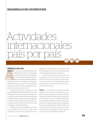 DESARROLLO DE LOS NEGOCIOS




Actividades
internacionales
país por país
AMÉRICA DEL SUR                                                Argentina, por US$ 54 millones, en cumplimiento del
Argentina — Los activos de Petrobras incluyen las reﬁ-
Argent                                                         acuerdo ﬁrmado por ocasión de la compra de la antigua
       Ric
nerías Ricardo Eliçabe y San Lorenzo, con una capacidad        Perez Companc (actual Petrobras Energia S.A.).
         d
conjunta de 81 miles de bpd, que procesaron 76,6 miles             La producción de crudo en el país alcanzó 54,4
          20
de bpd en 2007, con un factor de utilización del 95%, ade-     miles de bpd y 8,1 millones de m3/día de gas natural,
          part
más de la participación en la Reﬁnería del Norte (Reﬁnor),     totalizando 102 miles de boe diarios, principalmente
también operada por la Compañía. En petroquímicos              en las regiones de la Cuenca Austral, Medanito, Puesto
y fertilizantes hay cuatro plantas: Puerto General San         Hernandez y Entre Lomas. Las reservas del país ascien-
Martín, Zárate, Campana e Innova, esta última con pro-         den a 295 millones de boe.
ducción de estireno, poliestireno y UAN.
    Son destacables también la termoeléctrica a gas            Bolivia — La actuación de Petrobras se concentra
natural (Genelba), la hidroeléctrica (Pichi Picu Leufu), la    actualmente en los segmentos de exploración y pro-
Transportadora Gas del Sur, con la mayor red de gasoduc-       ducción y de gas y energía, tras la venta de las reﬁnerías
tos del País, y las participaciones en Edesur (distribuidora   Guillermo Elder Bell y Gualberto Villaroel, en Santa Cruz
de energía en Buenos Aires) y en la Compañía Mega, que         y Cochabamba, a la estatal Yacimientos Petrolíferos
comercializa etano, propano, butano y gasolina natu-           Fiscales Bolivianos (YPFB), por US$ 112 millones. En
ral. Además, cuenta con 679 estaciones de servicio, que        el segmento de exploración y producción se produjeron
comercializan combustibles y derivados.                        60,5 miles de boe/día, siendo 9,3 miles de bpd de crudo
    Durante el año se vendió la participación en Citelec       y 8,7 millones de m3/día de gas natural, con un creci-
S.A., controladora de Transener S.A., empresa líder            miento del 6,4% en comparación con 2006, concentra-
encargada de la transmisión de energía eléctrica en la         dos en los campos de San Alberto y San Antonio.


WWW.PETROBRAS.COM    |   INFORME ANUAL 2007                                                                                 59
 