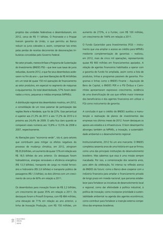 projetos das unidades federativas e desembolsaram, em 
2012, cerca de R$ 11 bilhões. O Proinveste e o Propae 
tiveram garantia da União, o que permitiu ao Banco 
reduzir os juros cobrados e, assim, compensar tais entes 
pelas perdas de receitas decorrentes de desonerações tri-butárias 
10RELATÓRIO 
ANUAL 
2012 
concedidas pelo Governo Federal. 
No setor privado, merece ênfase o Programa de Sustentação 
do Investimento (BNDES PSI) – que teve suas taxas de juros 
reduzidas, durante 2012, o que fez seus desembolsos acele-rarem 
no fim do ano –, que teve liberações de R$ 44 bilhões 
em um total de quase 150 mil operações de financiamento 
ao setor produtivo, em especial no segmento de máquinas 
e equipamentos. Do total desembolsado, 57% foram desti-nados 
a micro, pequenas e médias empresas (MPMEs). 
A distribuição regional dos desembolsos mostrou, em 2012, 
a consolidação de um novo patamar de participação das 
regiões Norte e Nordeste, que foi de 22%. Esse percentual 
é superior aos 21,3% de 2011 e aos 17,2% de 2010 e é 
próximo aos 24,4% de 2009. O salto fica claro quando se 
comparam esses números aos 13,8% e 13,5% de 2008 e 
2007, respectivamente. 
As liberações para “economia verde”, isto é, para setores 
que contribuem para mitigar os efeitos negativos do 
processo de mudança climática, em 2012, atingiram 
R$ 20,8 bilhões, um aumento de quase 13% em relação aos 
R$ 18,5 bilhões do ano anterior. Os destaques foram 
hidroelétricas, energias renováveis e eficiência energética 
(R$ 13,3 bilhões), transporte de carga no modal ferrovi-ário 
e hidroviário (R$ 2,6 bilhões) e transporte público de 
passageiros (R$ 1,5 bilhão), os dois últimos com um cresci-mento 
de cerca de 60% em relação a 2011. 
Os desembolsos para inovação foram de R$ 2,2 bilhões, 
um crescimento de quase 35% em relação a 2011. Os 
destaques foram o Prosoft Empresa, com R$ 484 milhões, 
uma elevação de 71% em relação ao ano anterior, a 
linha de Inovação Produção, com R$ 150 milhões, um 
aumento de 273%, e o Funtec, com R$ 100 milhões, 
um crescimento de 144% em relação a 2011. 
O Fundo Garantidor para Investimentos (FGI) – instru-mento 
que visa ampliar o acesso ao crédito para MPMEs 
mediante complementação de garantias – realizou, 
em 2012, mais de cinco mil operações, representando 
quase R$ 900 milhões em financiamentos apoiados. A 
relação de agentes financeiros habilitados a operar com 
a garantia do fundo foi ampliada, assim como a lista de 
produtos, linhas e programas passíveis de garantia. Pro-gramas 
e linhas como o BNDES Finame – Aquisição de 
Bens de Capital, o BNDES PER e o PSI Ônibus e Cami-nhões 
apresentaram expressivo crescimento, evidência 
de uma diversificação de uso que reflete maior interesse 
dos beneficiários e dos agentes financeiros em utilizar o 
FGI como instrumento de garantia. 
A conclusão é que o crédito do BNDES auxiliou a manu-tenção 
e reativação de planos de investimentos das 
empresas nos últimos meses de 2012. Foram destaques os 
apoios aos estados e à infraestrutura. O bom desempenho 
abrangeu também as MPMEs, a inovação, a sustentabili-dade 
ambiental e o desenvolvimento regional. 
Institucionalmente, 2012 foi um ano marcante. O BNDES 
completou sessenta anos de uma história em que se firmou 
como uma das principais instituições do desenvolvimento 
brasileiro. Mas sabemos que essa é uma missão sempre 
inacabada. Por isso, a comemoração dos sessenta anos, 
para além da celebração, foi intensa na reflexão acerca 
do BNDES do futuro: como o Banco deve cooperar com a 
indústria financeira para ampliar o financiamento privado 
de longo prazo em moeda nacional; que parcerias estabe-lecer 
para fortalecer as iniciativas de desenvolvimento local 
e regional; como dar efetividade à política industrial, à 
política de inovação; como incorporar prioridade à susten-tabilidade 
ambiental na agenda dos agentes econômicos; 
como contribuir para fortalecer a inserção externa compe-titiva 
das empresas brasileiras. 
 