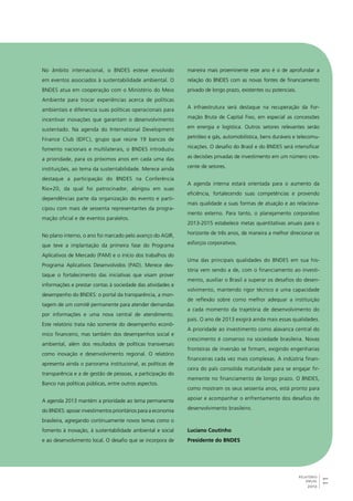 11 
RELATÓRIO 
ANUAL 
2012 
No âmbito internacional, o BNDES esteve envolvido 
em eventos associados à sustentabilidade ambiental. O 
BNDES atua em cooperação com o Ministério do Meio 
Ambiente para trocar experiências acerca de políticas 
ambientais e diferencia suas políticas operacionais para 
incentivar inovações que garantam o desenvolvimento 
sustentado. Na agenda do International Development 
Finance Club (IDFC), grupo que reúne 19 bancos de 
fomento nacionais e multilaterais, o BNDES introduziu 
a prioridade, para os próximos anos em cada uma das 
instituições, ao tema da sustentabilidade. Merece ainda 
destaque a participação do BNDES na Conferência 
Rio+20, da qual foi patrocinador, abrigou em suas 
dependências parte da organização do evento e parti-cipou 
com mais de sessenta representantes da progra-mação 
oficial e de eventos paralelos. 
No plano interno, o ano foi marcado pelo avanço do AGIR, 
que teve a implantação da primeira fase do Programa 
Aplicativos de Mercado (PAM) e o início dos trabalhos do 
Programa Aplicativos Desenvolvidos (PAD). Merece des-taque 
o fortalecimento das iniciativas que visam prover 
informações e prestar contas à sociedade das atividades e 
desempenho do BNDES: o portal da transparência, a mon-tagem 
de um comitê permanente para atender demandas 
por informações e uma nova central de atendimento. 
Este relatório trata não somente do desempenho econô-mico 
financeiro, mas também dos desempenhos social e 
ambiental, além dos resultados de políticas transversais 
como inovação e desenvolvimento regional. O relatório 
apresenta ainda o panorama institucional, as políticas de 
transparência e a de gestão de pessoas, a participação do 
Banco nas políticas públicas, entre outros aspectos. 
A agenda 2013 mantém a prioridade ao tema permanente 
do BNDES: apoiar investimentos prioritários para a economia 
brasileira, agregando continuamente novos temas como o 
fomento à inovação, à sustentabilidade ambiental e social 
e ao desenvolvimento local. O desafio que se incorpora de 
maneira mais proeminente este ano é o de aprofundar a 
relação do BNDES com as novas fontes de financiamento 
privado de longo prazo, existentes ou potenciais. 
A infraestrutura será destaque na recuperação da For-mação 
Bruta de Capital Fixo, em especial as concessões 
em energia e logística. Outros setores relevantes serão 
petróleo e gás, automobilística, bens duráveis e telecomu-nicações. 
O desafio do Brasil e do BNDES será intensificar 
as decisões privadas de investimento em um número cres-cente 
de setores. 
A agenda interna estará orientada para o aumento da 
eficiência, fortalecendo suas competências e provendo 
mais qualidade a suas formas de atuação e ao relaciona-mento 
externo. Para tanto, o planejamento corporativo 
2013-2015 estabelece metas quantitativas anuais para o 
horizonte de três anos, de maneira a melhor direcionar os 
esforços corporativos. 
Uma das principais qualidades do BNDES em sua his-tória 
vem sendo a de, com o financiamento ao investi-mento, 
auxiliar o Brasil a superar os desafios do desen-volvimento, 
mantendo rigor técnico e uma capacidade 
de reflexão sobre como melhor adequar a instituição 
a cada momento da trajetória de desenvolvimento do 
país. O ano de 2013 exigirá ainda mais essas qualidades. 
A prioridade ao investimento como alavanca central do 
crescimento é consenso na sociedade brasileira. Novas 
fronteiras de inversão se firmam, exigindo engenharias 
financeiras cada vez mais complexas. A indústria finan-ceira 
do país consolida maturidade para se engajar fir-memente 
no financiamento de longo prazo. O BNDES, 
como mostram os seus sessenta anos, está pronto para 
apoiar e acompanhar o enfrentamento dos desafios do 
desenvolvimento brasileiro. 
Luciano Coutinho 
Presidente do BNDES 
 
