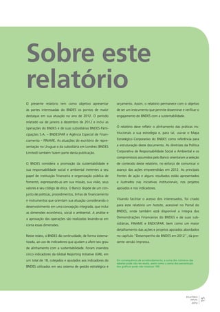 15 
RELATÓRIO 
ANUAL 
2012 
Sobre este 
relatório 
O presente relatório tem como objetivo apresentar 
às partes interessadas do BNDES os pontos de maior 
destaque em sua atuação no ano de 2012. O período 
relatado vai de janeiro a dezembro de 2012 e inclui as 
operações do BNDES e de suas subsidiárias BNDES Parti-cipações 
S.A. – BNDESPAR e Agência Especial de Finan-ciamento 
– FINAME. As atuações do escritório de repre-sentação 
no Uruguai e da subsidiária em Londres (BNDES 
Limited) também fazem parte desta publicação. 
O BNDES considera a promoção da sustentabilidade e 
sua responsabilidade social e ambiental inerentes a seu 
papel de instituição financeira e organização pública de 
fomento, expressando-as em sua missão, sua visão, seus 
valores e seu código de ética. O Banco dispõe de um con-junto 
de políticas, procedimentos, linhas de financiamento 
e instrumentos que orientam sua atuação considerando o 
desenvolvimento em uma concepção integrada, que inclui 
as dimensões econômica, social e ambiental. A análise e 
a aprovação das operações são realizadas levando-se em 
conta essas dimensões. 
Neste relato, o BNDES dá continuidade, de forma sistema-tizada, 
ao uso de indicadores que ajudam a aferir seu grau 
de alinhamento com a sustentabilidade. Foram inseridos 
cinco indicadores da Global Reporting Initiative (GRI), em 
um total de 18, cotejados e ajustados aos indicadores do 
BNDES utilizados em seu sistema de gestão estratégica e 
orçamento. Assim, o relatório permanece com o objetivo 
de ser um instrumento que permite disseminar e verificar o 
engajamento do BNDES com a sustentabilidade. 
O relatório deve refletir o alinhamento das práticas ins-titucionais 
a sua estratégia e, para tal, usa-se o Mapa 
Estratégico Corporativo do BNDES como referência para 
a estruturação deste documento. As diretrizes da Política 
Corporativa de Responsabilidade Social e Ambiental e os 
compromissos assumidos pelo Banco orientaram a seleção 
de conteúdo deste relatório, no esforço de comunicar o 
avanço das ações empreendidas em 2012. As principais 
frentes de ação e alguns resultados estão apresentados 
e ilustrados nas iniciativas institucionais, nos projetos 
apoiados e nos indicadores. 
Visando facilitar o acesso dos interessados, foi criado 
para este relatório um hotsite, acessível no Portal do 
BNDES, onde também está disponível a íntegra das 
Demonstrações Financeiras do BNDES e de suas sub-sidiárias, 
FINAME e BNDESPAR, bem como um maior 
detalhamento das ações e projetos apoiados abordados 
no capítulo “Desempenho do BNDES em 2012”, da pre-sente 
versão impressa. 
Em consequência de arredondamento, a soma dos números das 
tabelas pode não ser exata, assim como a soma dos percentuais 
dos gráficos pode não totalizar 100. 
 