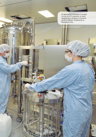 17 
Os desembolsos destinados à inovação 
no ano de 2012 superaram as metas 
estabelecidas e atingiram o montante 
de R$ 3,3 bilhões, considerando as 
liberações à Finep. 
RELATÓRIO 
ANUAL 
2012 
Foto: Cristália Produtos Químicos 
Farmacêuticos/João Prudente 
 