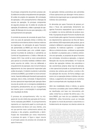 21 
As operações indiretas automáticas são submetidas 
a fluxos operacionais que abrangem menos atores e 
instâncias da organização que as operações diretas e 
indiretas não automáticas. 
As demandas por apoio financeiro de pessoas jurí-dicas 
e físicas são apresentadas diretamente aos 
agentes financeiros repassadores2 que as analisam e 
as modelam nos termos definidos do produto esco-lhido. 
As propostas de apoio financeiro resultantes são 
encaminhadas pelos agentes financeiros diretamente 
aos departamentos operacionais da Área de Opera-ções 
Indiretas (AOI) responsáveis pelo produto, que as 
analisam e deliberam a aprovação ou a devolução das 
propostas. As instâncias superiores – a superinten-dência 
e a diretoria da área – endossam as aprovações 
ou devolvem as propostas para a instância anterior. 
Uma vez aprovadas, as propostas de apoio financeiro 
são contratadas, tornando-se operações, e originam 
liberações dos recursos demandados. Em função do 
volume das operações indiretas não automáticas e 
das características próprias desse tipo de operação, 
a área operacional procede ao acompanhamento de 
amostras das carteiras para verificar a correta e efe-tiva 
aplicação dos recursos. De forma análoga à que 
ocorre com as operações diretas e indiretas não auto-máticas, 
o pagamento dos haveres (juros e amortiza-ções) 
é acompanhado até a liquidação da dívida. 
Além das modalidades direta e indireta, os apoios 
financeiros concedidos pelo Sistema BNDES podem 
ser classificados com base nos instrumentos utili-zados: 
renda fixa ou variável. No último caso, o Sis-tema 
BNDES, por meio de sua subsidiária integral 
BNDESPAR, utiliza ferramentas usuais ao mercado 
de capitais no intuito de promover o crescimento e o 
fortalecimento de empresas nos diversos setores da 
2 A maioria dos bancos brasileiros faz parte dessa rede de agen-tes, 
estando, portanto, credenciada a operar com as linhas de fi-nanciamento 
do BNDES. Nas operações indiretas, o Banco repassa 
os recursos financeiros a bancos comerciais, públicos ou privados, 
agências de fomento e cooperativas credenciadas pelo BNDES, e 
esses agentes são responsáveis pela análise, pela aprovação do 
crédito e pela definição das garantias. O risco da operação é assu-mido 
pelos agentes financeiros que analisam o projeto. Os clientes, 
usualmente, dirigem-se às instituições em que já têm cadastro e/ou 
algum tipo de relacionamento bancário. 
RELATÓRIO 
ANUAL 
2012 
Os principais componentes do primeiro processo são: 
(I) análise de consultas e enquadramento de operações; 
(II) análise de projetos de operações; (III) contratação 
de operações; e (IV) acompanhamento e liberação de 
recursos de operações. Os principais componentes 
do segundo processo são: (I) análise de consultas de 
operações; (II) recebimento, análise e aprovação de ope-rações; 
(III) liberação de recursos para operações; e (IV) 
acompanhamento de operações. 
O controle do processo de concessão de apoio finan-ceiro 
nos casos de operações diretas e indiretas não 
automáticas reúne diversos atores e diversas instâncias 
da organização. As solicitações de apoio financeiro 
são apresentadas ao BNDES por meio de consultas 
formais, encaminhadas para uma unidade organi-zacional 
incumbida de analisá-las e submetê-las ao 
Comitê de Enquadramento e Crédito e Mercado de 
Capitais (CEC). Esse comitê se reúne semanalmente 
para apreciar as consultas recebidas e deliberar sobre 
outros assuntos de crédito. Uma vez deliberado o 
enquadramento da operação, esta é encaminhada ao 
departamento da área operacional responsável pela 
análise do projeto. O relatório resultante é submetido 
à Diretoria do BNDES, que também se reúne semanal-mente. 
Havendo deliberação favorável à aprovação da 
operação, esta é, então, contratada. O departamento 
da área operacional responsável pela operação libera 
recursos de acordo com o cronograma estabelecido e 
acompanha, periodicamente, seu uso. O pagamento 
dos haveres (juros e amortizações) é acompanhado 
até a liquidação da dívida. 
O processo de acompanhamento influi na miti-gação 
de risco de crédito das operações de financia-mento 
realizadas pelo BNDES. O acompanhamento 
representa um importante papel na construção do 
relacionamento do Banco com seus clientes, uma 
vez que permite maior conhecimento setorial, das 
empresas e dos projetos, possibilitando a identi-ficação 
das necessidades por novos mecanismos 
e processos de apoio. A figura a seguir resume 
os principais passos do processo de concessão de 
apoio financeiro. 
 