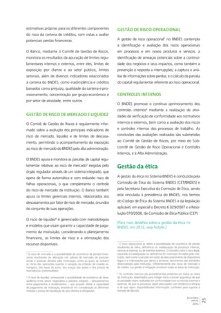 25 
RELATÓRIO 
ANUAL 
2012 
estimativas próprias para os diferentes componentes 
do risco da carteira de créditos, com vistas a avaliar 
potenciais perdas financeiras. 
O Banco, mediante o Comitê de Gestão de Riscos, 
monitora os resultados da apuração de limites regu-lamentares 
internos e externos, entre eles, limites de 
exposição por cliente e ao setor público, limites 
setoriais, além de diversos indicadores relacionados 
à carteira do BNDES, como inadimplência e créditos 
baixados como prejuízo, qualidade da carteira e pro-visionamento, 
concentração por grupo econômico e 
por setor de atividade, entre outros. 
Gestão de risco de mercado e liquidez 
O Comitê de Gestão de Riscos é regularmente infor-mado 
sobre a evolução dos principais indicadores de 
risco de mercado, liquidez e de limites de descasa-mento, 
permitindo o acompanhamento da exposição 
ao risco de mercado do BNDES pela alta administração. 
O BNDES apura e monitora as parcelas de capital regu-lamentar 
relativas ao risco de mercado5 exigidas pelo 
órgão regulador através de um sistema integrado, que 
opera de forma automática e com reduzido risco de 
falhas operacionais, o que complementa o controle 
do risco de mercado da instituição. O Banco também 
apura os limites gerenciais internos, relacionados aos 
descasamentos por fator de risco de mercado, oriundos 
do conjunto de suas operações. 
O risco de liquidez6 é gerenciado com metodologias 
e modelos que visam garantir a capacidade de paga-mento 
da instituição, considerando o planejamento 
financeiro, os limites de risco e a otimização dos 
recursos disponíveis. 
5 O risco de mercado é a possibilidade de ocorrência de perdas finan-ceiras 
resultantes da alteração nos valores de mercado de posições 
ativas e passivas detidas pela instituição, entre as quais se incluem 
os riscos das operações sujeitas à variação da cotação de moeda es-trangeira, 
das taxas de juros, dos preços das ações e dos preços de 
mercadorias (commodities). 
6 O risco de liquidez corresponde à possibilidade de ocorrência de dese-quilíbrios 
entre ativos negociáveis e passivos exigíveis – descasamentos 
entre pagamentos e recebimentos – que possam afetar a capacidade 
de pagamento da instituição, levando-se em consideração as diferentes 
moedas e prazos de liquidação de seus direitos e obrigações. 
Gestão de risco operacional 
A gestão de risco operacional7 no BNDES contempla 
a identificação e avaliação dos riscos operacionais 
em processos e em novos produtos e serviços; a 
identificação de ameaças potenciais sobre a continui-dade 
dos negócios e seus impactos, como também a 
prevenção e resposta a interrupções; a captura e aná-lise 
de informações sobre perdas; e o cálculo da parcela 
do capital regulamentar referente ao risco operacional. 
Controles internos 
O BNDES promove o contínuo aprimoramento dos 
controles internos8 mediante a realização de ativi-dades 
de verificação de conformidade aos normativos 
internos e externos, bem como a avaliação dos riscos 
e controles internos dos processos de trabalho. As 
conclusões das avaliações realizadas são submetidas 
ao Comitê de Gestão de Riscos, por meio do Sub-comitê 
de Gestão de Risco Operacional e Controles 
Internos, e à Alta Administração. 
Gestão da ética 
A gestão da ética no Sistema BNDES é conduzida pela 
Comissão de Ética do Sistema BNDES (CET/BNDES) e 
pela Secretaria Executiva da Comissão de Ética, sendo 
esta vinculada à presidência do BNDES, nos termos 
do Código de Ética do Sistema BNDES e da legislação 
aplicável, em especial o Decreto 6.029/2007 e a Reso-lução 
010/2008, da Comissão de Ética Pública (CEP). 
[Para mais detalhes sobre a gestão da ética no 
BNDES, em 2012, veja hotsite.] 
7 O risco operacional se refere à possibilidade de ocorrência de perdas 
resultantes de falha, deficiência ou inadequação de processos internos, 
pessoas e sistemas ou de eventos externos. O conceito inclui o risco legal, 
associado à inadequação ou deficiência em contratos firmados pela insti-tuição, 
bem como a sanções em razão de descumprimento de dispositivos 
legais e a indenizações por danos a terceiros, decorrentes das atividades 
desenvolvidas pela instituição. Diferentemente dos riscos de mercado e 
de crédito, sua gestão e mitigação envolvem todas as áreas da instituição. 
8 Os controles internos são procedimentos presentes em todos os níveis 
da instituição, desenhados para mitigar riscos e prover segurança de que 
as atividades sejam realizadas em conformidade com as normas internas e 
externas, de que os processos sejam executados com eficiência e eficácia 
e de que sejam disponibilizadas informações confiáveis para suporte à 
tomada de decisão. 
 