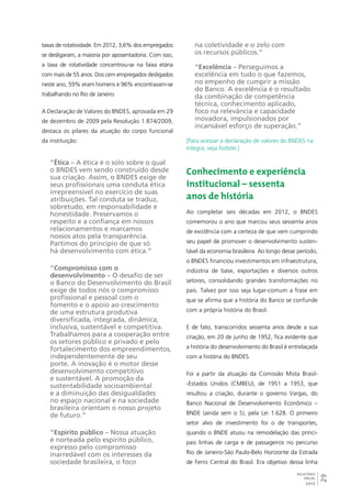 29 
RELATÓRIO 
ANUAL 
2012 
taxas de rotatividade. Em 2012, 3,6% dos empregados 
se desligaram, a maioria por aposentadoria. Com isso, 
a taxa de rotatividade concentrou-se na faixa etária 
com mais de 55 anos. Dos cem empregados desligados 
neste ano, 59% eram homens e 96% encontravam-se 
trabalhando no Rio de Janeiro. 
A Declaração de Valores do BNDES, aprovada em 29 
de dezembro de 2009 pela Resolução 1.874/2009, 
destaca os pilares da atuação do corpo funcional 
da instituição: 
“Ética – A ética é o solo sobre o qual 
o BNDES vem sendo construído desde 
sua criação. Assim, o BNDES exige de 
seus profissionais uma conduta ética 
irrepreensível no exercício de suas 
atribuições. Tal conduta se traduz, 
sobretudo, em responsabilidade e 
honestidade. Preservamos o 
respeito e a confiança em nossos 
relacionamentos e marcamos 
nossos atos pela transparência. 
Partimos do princípio de que só 
há desenvolvimento com ética.” 
“Compromisso com o 
desenvolvimento – O desafio de ser 
o Banco do Desenvolvimento do Brasil 
exige de todos nós o compromisso 
profissional e pessoal com o 
fomento e o apoio ao crescimento 
de uma estrutura produtiva 
diversificada, integrada, dinâmica, 
inclusiva, sustentável e competitiva. 
Trabalhamos para a cooperação entre 
os setores público e privado e pelo 
fortalecimento dos empreendimentos, 
independentemente de seu 
porte. A inovação é o motor desse 
desenvolvimento competitivo 
e sustentável. A promoção da 
sustentabilidade socioambiental 
e a diminuição das desigualdades 
no espaço nacional e na sociedade 
brasileira orientam o nosso projeto 
de futuro.” 
“Espírito público – Nossa atuação 
é norteada pelo espírito público, 
expresso pelo compromisso 
inarredável com os interesses da 
sociedade brasileira, o foco 
na coletividade e o zelo com 
os recursos públicos.” 
“Excelência – Perseguimos a 
excelência em tudo o que fazemos, 
no empenho de cumprir a missão 
do Banco. A excelência é o resultado 
da combinação de competência 
técnica, conhecimento aplicado, 
foco na relevância e capacidade 
inovadora, impulsionados por 
incansável esforço de superação.” 
[Para acessar a declaração de valores do BNDES na 
íntegra, veja hotsite.] 
Conhecimento e experiência 
institucional – sessenta 
anos de história 
Ao completar seis décadas em 2012, o BNDES 
comemorou o ano que marcou seus sessenta anos 
de existência com a certeza de que vem cumprindo 
seu papel de promover o desenvolvimento susten-tável 
da economia brasileira. Ao longo desse período, 
o BNDES financiou investimentos em infraestrutura, 
indústria de base, exportações e diversos outros 
setores, consolidando grandes transformações no 
país. Talvez por isso seja lugar-comum a frase em 
que se afirma que a história do Banco se confunde 
com a própria história do Brasil. 
E de fato, transcorridos sessenta anos desde a sua 
criação, em 20 de junho de 1952, fica evidente que 
a história do desenvolvimento do Brasil é entrelaçada 
com a história do BNDES. 
Foi a partir da atuação da Comissão Mista Brasil- 
-Estados Unidos (CMBEU), de 1951 a 1953, que 
resultou a criação, durante o governo Vargas, do 
Banco Nacional de Desenvolvimento Econômico – 
BNDE (ainda sem o S), pela Lei 1.628. O primeiro 
setor alvo de investimento foi o de transportes, 
quando o BNDE atuou na remodelação das princi-pais 
linhas de carga e de passageiros no percurso 
Rio de Janeiro-São Paulo-Belo Horizonte da Estrada 
de Ferro Central do Brasil. Era objetivo dessa linha 
 