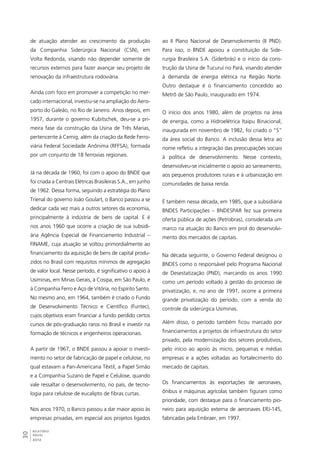 de atuação atender ao crescimento da produção 
da Companhia Siderúrgica Nacional (CSN), em 
Volta Redonda, visando não depender somente de 
recursos externos para fazer avançar seu projeto de 
renovação da infraestrutura rodoviária. 
Ainda com foco em promover a competição no mer-cado 
internacional, investiu-se na ampliação do Aero-porto 
do Galeão, no Rio de Janeiro. Anos depois, em 
1957, durante o governo Kubitschek, deu-se a pri-meira 
30RELATÓRIO 
ANUAL 
2012 
fase da construção da Usina de Três Marias, 
pertencente à Cemig, além da criação da Rede Ferro-viária 
Federal Sociedade Anônima (RFFSA), formada 
por um conjunto de 18 ferrovias regionais. 
Já na década de 1960, foi com o apoio do BNDE que 
foi criada a Centrais Elétricas Brasileiras S.A., em junho 
de 1962. Dessa forma, seguindo a estratégia do Plano 
Trienal do governo João Goulart, o Banco passou a se 
dedicar cada vez mais a outros setores da economia, 
principalmente à indústria de bens de capital. E é 
nos anos 1960 que ocorre a criação de sua subsidi-ária 
Agência Especial de Financiamento Industrial – 
FINAME, cuja atuação se voltou primordialmente ao 
financiamento da aquisição de bens de capital produ-zidos 
no Brasil com requisitos mínimos de agregação 
de valor local. Nesse período, é significativo o apoio à 
Usiminas, em Minas Gerais, à Cosipa, em São Paulo, e 
à Companhia Ferro e Aço de Vitória, no Espírito Santo. 
No mesmo ano, em 1964, também é criado o Fundo 
de Desenvolvimento Técnico e Científico (Funtec), 
cujos objetivos eram financiar a fundo perdido certos 
cursos de pós-graduação raros no Brasil e investir na 
formação de técnicos e engenheiros operacionais. 
A partir de 1967, o BNDE passou a apoiar o investi-mento 
no setor de fabricação de papel e celulose, no 
qual estavam a Pan-Americana Têxtil, a Papel Simão 
e a Companhia Suzano de Papel e Celulose, quando 
vale ressaltar o desenvolvimento, no país, de tecno-logia 
para celulose de eucalipto de fibras curtas. 
Nos anos 1970, o Banco passou a dar maior apoio às 
empresas privadas, em especial aos projetos ligados 
ao II Plano Nacional de Desenvolvimento (II PND). 
Para isso, o BNDE apoiou a constituição da Side-rurgia 
Brasileira S.A. (Siderbrás) e o início da cons-trução 
da Usina de Tucuruí no Pará, visando atender 
à demanda de energia elétrica na Região Norte. 
Outro destaque é o financiamento concedido ao 
Metrô de São Paulo, inaugurado em 1974. 
O início dos anos 1980, além de projetos na área 
de energia, como a Hidroelétrica Itaipu Binacional, 
inaugurada em novembro de 1982, foi criado o “S” 
da área social do Banco. A inclusão dessa letra ao 
nome refletiu a integração das preocupações sociais 
à política de desenvolvimento. Nesse contexto, 
desenvolveu-se inicialmente o apoio ao saneamento, 
aos pequenos produtores rurais e à urbanização em 
comunidades de baixa renda. 
É também nessa década, em 1985, que a subsidiária 
BNDES Participações – BNDESPAR fez sua primeira 
oferta pública de ações (Petrobras), considerada um 
marco na atuação do Banco em prol do desenvolvi-mento 
dos mercados de capitais. 
Na década seguinte, o Governo Federal designou o 
BNDES como o responsável pelo Programa Nacional 
de Desestatização (PND), marcando os anos 1990 
como um período voltado à gestão do processo de 
privatização, e, no ano de 1991, ocorre a primeira 
grande privatização do período, com a venda do 
controle da siderúrgica Usiminas. 
Além disso, o período também ficou marcado por 
financiamentos a projetos de infraestrutura do setor 
privado, pela modernização dos setores produtivos, 
pelo início ao apoio às micro, pequenas e médias 
empresas e a ações voltadas ao fortalecimento do 
mercado de capitais. 
Os financiamentos às exportações de aeronaves, 
ônibus e máquinas agrícolas também figuram como 
prioridade, com destaque para o financiamento pio-neiro 
para aquisição externa de aeronaves ERJ-145, 
fabricadas pela Embraer, em 1997. 
 