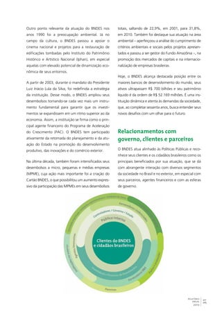31 
totais, saltando de 22,9%, em 2001, para 31,8%, 
em 2010. Também foi destaque sua atuação na área 
ambiental – aperfeiçoou a análise do cumprimento de 
critérios ambientais e sociais pelos projetos apresen-tados 
e passou a ser gestor do Fundo Amazônia –, na 
promoção dos mercados de capitais e na internacio-nalização 
RELATÓRIO 
ANUAL 
2012 
de empresas brasileiras. 
Hoje, o BNDES alcança destacada posição entre os 
maiores bancos de desenvolvimento do mundo, seus 
ativos ultrapassam R$ 700 bilhões e seu patrimônio 
líquido é da ordem de R$ 52.169 milhões. É uma ins-tituição 
dinâmica e atenta às demandas da sociedade, 
que, ao completar sessenta anos, busca entender seus 
novos desafios com um olhar para o futuro. 
Relacionamentos com 
governo, clientes e parceiros 
O BNDES atua alinhado às Políticas Públicas e reco-nhece 
seus clientes e os cidadãos brasileiros como os 
principais beneficiados por sua atuação, que se dá 
com abrangente interação com diversos segmentos 
da sociedade no Brasil e no exterior, em especial com 
seus parceiros, agentes financeiros e com as esferas 
de governo. 
Outro ponto relevante da atuação do BNDES nos 
anos 1990 foi a preocupação ambiental. Já no 
campo da cultura, o BNDES passou a apoiar o 
cinema nacional e projetos para a restauração de 
edificações tombadas pelo Instituto do Patrimônio 
Histórico e Artístico Nacional (Iphan), em especial 
aquelas com elevado potencial de dinamização eco-nômica 
de seus entornos. 
A partir de 2003, durante o mandato do Presidente 
Luiz Inácio Lula da Silva, foi redefinida a estratégia 
da instituição. Desse modo, o BNDES ampliou seus 
desembolsos tornando-se cada vez mais um instru-mento 
fundamental para garantir que os investi-mentos 
se expandissem em um ritmo superior ao da 
economia. Assim, a instituição se firma como o prin-cipal 
agente financeiro do Programa de Aceleração 
do Crescimento (PAC). O BNDES tem participado 
ativamente da retomada do planejamento e da atu-ação 
do Estado na promoção do desenvolvimento 
produtivo, das inovações e do comércio exterior. 
Na última década, também foram intensificados seus 
desembolsos a micro, pequenas e médias empresas 
(MPME), cuja ação mais importante foi a criação do 
Cartão BNDES, o que possibilitou um aumento expres-sivo 
da participação das MPMEs em seus desembolsos 
 