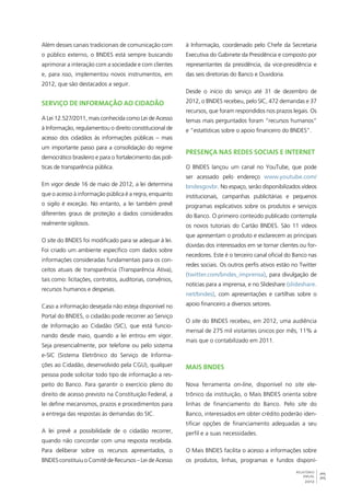 33 
RELATÓRIO 
ANUAL 
2012 
Além desses canais tradicionais de comunicação com 
o público externo, o BNDES está sempre buscando 
aprimorar a interação com a sociedade e com clientes 
e, para isso, implementou novos instrumentos, em 
2012, que são destacados a seguir. 
Serviço de Informação ao Cidadão 
A Lei 12.527/2011, mais conhecida como Lei de Acesso 
à Informação, regulamentou o direito constitucional de 
acesso dos cidadãos às informações públicas – mais 
um importante passo para a consolidação do regime 
democrático brasileiro e para o fortalecimento das polí-ticas 
de transparência pública. 
Em vigor desde 16 de maio de 2012, a lei determina 
que o acesso à informação pública é a regra, enquanto 
o sigilo é exceção. No entanto, a lei também prevê 
diferentes graus de proteção a dados considerados 
realmente sigilosos. 
O site do BNDES foi modificado para se adequar à lei. 
Foi criado um ambiente específico com dados sobre 
informações consideradas fundamentais para os con-ceitos 
atuais de transparência (Transparência Ativa), 
tais como: licitações, contratos, auditorias, convênios, 
recursos humanos e despesas. 
Caso a informação desejada não esteja disponível no 
Portal do BNDES, o cidadão pode recorrer ao Serviço 
de Informação ao Cidadão (SIC), que está funcio-nando 
desde maio, quando a lei entrou em vigor. 
Seja presencialmente, por telefone ou pelo sistema 
e-SIC (Sistema Eletrônico do Serviço de Informa-ções 
ao Cidadão, desenvolvido pela CGU), qualquer 
pessoa pode solicitar todo tipo de informação a res-peito 
do Banco. Para garantir o exercício pleno do 
direito de acesso previsto na Constituição Federal, a 
lei define mecanismos, prazos e procedimentos para 
a entrega das respostas às demandas do SIC. 
A lei prevê a possibilidade de o cidadão recorrer, 
quando não concordar com uma resposta recebida. 
Para deliberar sobre os recursos apresentados, o 
BNDES constituiu o Comitê de Recursos – Lei de Acesso 
à Informação, coordenado pelo Chefe da Secretaria 
Executiva do Gabinete da Presidência e composto por 
representantes da presidência, da vice-presidência e 
das seis diretorias do Banco e Ouvidoria. 
Desde o início do serviço até 31 de dezembro de 
2012, o BNDES recebeu, pelo SIC, 472 demandas e 37 
recursos, que foram respondidos nos prazos legais. Os 
temas mais perguntados foram “recursos humanos” 
e “estatísticas sobre o apoio financeiro do BNDES”. 
Presença nas redes sociais e internet 
O BNDES lançou um canal no YouTube, que pode 
ser acessado pelo endereço www.youtube.com/ 
bndesgovbr. No espaço, serão disponibilizados vídeos 
institucionais, campanhas publicitárias e pequenos 
programas explicativos sobre os produtos e serviços 
do Banco. O primeiro conteúdo publicado contempla 
os novos tutoriais do Cartão BNDES. São 11 vídeos 
que apresentam o produto e esclarecem as principais 
dúvidas dos interessados em se tornar clientes ou for-necedores. 
Este é o terceiro canal oficial do Banco nas 
redes sociais. Os outros perfis ativos estão no Twitter 
(twitter.com/bndes_imprensa), para divulgação de 
notícias para a imprensa, e no Slideshare (slideshare. 
net/bndes), com apresentações e cartilhas sobre o 
apoio financeiro a diversos setores. 
O site do BNDES recebeu, em 2012, uma audiência 
mensal de 275 mil visitantes únicos por mês, 11% a 
mais que o contabilizado em 2011. 
Mais BNDES 
Nova ferramenta on-line, disponível no site ele-trônico 
da instituição, o Mais BNDES orienta sobre 
linhas de financiamento do Banco. Pelo site do 
Banco, interessados em obter crédito poderão iden-tificar 
opções de financiamento adequadas a seu 
perfil e a suas necessidades. 
O Mais BNDES facilita o acesso a informações sobre 
os produtos, linhas, programas e fundos disponí- 
 