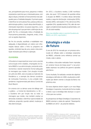 veis, principalmente para micro, pequenos e médios 
empresários e permite que o interessado possa, com 
alguns cliques, entender os financiamentos mais ade-quados 
34RELATÓRIO 
ANUAL 
2012 
para a finalidade desejada. O primeiro passo 
é identificar-se como pessoa física, pessoa jurídica ou 
administração pública. A partir dessa identificação, o 
interessado responderá, nos passos seguintes, a uma 
série de perguntas9 que permitem a definição de seu 
perfil. Por fim, o interessado indica a finalidade do 
financiamento pretendido, chegando, então, à lista 
com as opções disponíveis. 
No fim da consulta, escolhida a modalidade mais 
adequada, é disponibilizado um roteiro com infor-mações 
básicas sobre a linha ou programa em 
questão, contendo taxa de juros, prazo e documen-tação 
necessária para efetuar a operação. 
Ouvidoria 
A Ouvidoria é responsável por atuar como canal de 
comunicação entre cidadãos, empregados do Sis-tema 
BNDES e sua administração, prestando escla-recimentos 
e dando tratamento formal adequado 
às mensagens que recebe. Com atuação iniciada 
em julho de 2003, está vinculada ao Gabinete da 
Presidência e, a exemplo das demais ouvidorias 
de instituições financeiras, é uma unidade inde-pendente 
e regulamentada pelo Banco Central do 
Brasil (Bacen). 
Em sintonia com os demais canais de diálogo com 
o público – a Central de Atendimento e o SIC –, 
a Ouvidoria tem por função não só tratar as 
mensagens que recebe, mas também analisar as 
demandas recebidas e identificar oportunidades de 
melhorias, propondo, quando cabível, mudanças à 
Alta Administração. 
9 As informações coletadas para definir o perfil do interessado variam 
entre pessoa física, pessoa jurídica e administração pública e podem 
ser exemplificadas com receita bruta, região geográfica, classificação 
CNAE para a atividade (quando cabível). 
Em 2012, a Ouvidoria recebeu 2.240 manifesta-ções, 
das quais 1.973 tratavam de questões afetas 
à atuação do BNDES. A análise dessas demandas 
revelou a seguinte distribuição: reclamações (50%); 
dúvidas (28%); solicitações (11%); denúncias (6%); 
sugestões (2%); agradecimentos (1%); além de men-sagens 
complementares àquelas já apresentadas, com 
2% do total recebido. 
[Para mais detalhes sobre o canal de Ouvidoria do 
BNDES, em 2012, veja hotsite.] 
Estratégia e visão 
de futuro 
O ano de 2012 foi marcado por um processo estru-turado 
de reflexão sobre a estratégia corporativa 
do BNDES, utilizando como referência central sua 
missão, visão e valores. 
As análises e discussões realizadas foram inspiradas 
em cenários futuros de longo prazo10 e nas priori-dades 
expressas nas políticas de governo apoiadas 
pelo Banco. 
Como resultado, foi realizada a revisão dos objetivos 
estratégicos definidos em 2009, atualizando as defi-nições 
que devem orientar a atuação do Banco nos 
próximos anos. 
Os novos objetivos deram origem a um novo Mapa 
Estratégico Corporativo, ilustrando de forma simples 
e direta o que a estratégia deve alcançar e o que é 
crítico para seu sucesso. 
As perspectivas do Mapa Estratégico Corporativo do 
BNDES orientam o relato do capítulo “Desempenho 
do BNDES em 2012”, do presente relatório. 
10 O seminário “O Brasil e o Mundo em 2022”, realizado por ocasião 
do aniversário de sessenta anos do Banco e descrito no capítulo “De-sempenho 
do BNDES em 2012 > Desempenho operacional > Atuação 
institucional”, do presente relatório, norteou a construção e análise 
dos cenários futuros. 
 