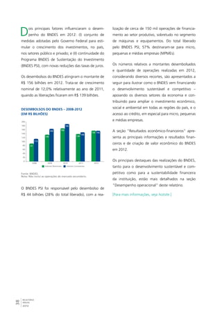 Dois principais fatores influenciaram o desem-penho 
200 
180 
160 
140 
120 
100 
80 
60 
40 
20 
38RELATÓRIO 
ANUAL 
2012 
do BNDES em 2012: (I) conjunto de 
medidas adotadas pelo Governo Federal para esti-mular 
o crescimento dos investimentos, no país, 
nos setores público e privado; e (II) continuidade do 
Programa BNDES de Sustentação do Investimento 
(BNDES PSI), com novas reduções das taxas de juros. 
Os desembolsos do BNDES atingiram o montante de 
R$ 156 bilhões em 2012. Trata-se de crescimento 
nominal de 12,0% relativamente ao ano de 2011, 
quando as liberações ficaram em R$ 139 bilhões. 
Desembolsos do BNDES – 2008-2012 
(em R$ bilhões) 
0 
2008 2009 2010 2011 2012 
Valores Nominais Valores Constantes 
91 
136 
168 
139 
156 
115 
164 
190 
148 
156 
Fonte: BNDES. 
Nota: Não inclui as operações de mercado secundário. 
O BNDES PSI foi responsável pelo desembolso de 
R$ 44 bilhões (28% do total liberado), com a rea-lização 
de cerca de 150 mil operações de financia-mento 
ao setor produtivo, sobretudo no segmento 
de máquinas e equipamentos. Do total liberado 
pelo BNDES PSI, 57% destinaram-se para micro, 
pequenas e médias empresas (MPMEs). 
Os números relativos a montantes desembolsados 
e quantidade de operações realizadas em 2012, 
considerando diversos recortes, são apresentados a 
seguir para ilustrar como o BNDES vem financiando 
o desenvolvimento sustentável e competitivo – 
apoiando os diversos setores da economia e con-tribuindo 
para ampliar o investimento econômico, 
social e ambiental em todas as regiões do país, e o 
acesso ao crédito, em especial para micro, pequenas 
e médias empresas. 
A seção “Resultados econômico-financeiros” apre-senta 
as principais informações e resultados finan-ceiros 
e de criação de valor econômico do BNDES 
em 2012. 
Os principais destaques das realizações do BNDES, 
tanto para o desenvolvimento sustentável e com-petitivo 
como para a sustentabilidade financeira 
da instituição, estão mais detalhados na seção 
“Desempenho operacional” deste relatório. 
[Para mais informações, veja hotsite.] 
 
