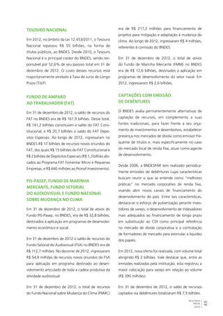 49 
RELATÓRIO 
ANUAL 
2012 
Tesouro Nacional 
Em 2012, no âmbito da Lei 12.453/2011, o Tesouro 
Nacional repassou R$ 55 bilhões, na forma de 
títulos públicos, ao BNDES. Desde 2010, o Tesouro 
Nacional é o principal credor do BNDES, sendo res-ponsável 
por 52,6% de seu passivo total em 31 de 
dezembro de 2012. O custo desses recursos está 
majoritariamente atrelado à Taxa de Juros de Longo 
Prazo (TJLP). 
Fundo de Amparo 
ao Trabalhador (FAT) 
Em 31 de dezembro de 2012, o saldo de recursos do 
FAT no BNDES era de R$ 161,9 bilhões. Desse total, 
R$ 141,2 bilhões constituíam o saldo do FAT Cons-titucional, 
e R$ 20,7 bilhões o saldo do FAT Depó-sitos 
Especiais. Ao longo de 2012, ingressaram no 
BNDES R$ 17 bilhões de recursos novos oriundos do 
FAT, dos quais R$ 15 bilhões do FAT Constitucional e 
R$ 2 bilhões de Depósitos Especiais (R$ 1,3 bilhão alo-cados 
ao Programa FAT Fomentar Micro e Pequenas 
Empresas, e R$ 640 milhões ao Pronaf Investimento). 
PIS-Pasep, Fundo de Marinha 
Mercante, Fundo Setorial 
do Audiovisual e Fundo Nacional 
sobre Mudança no Clima 
Em 31 de dezembro de 2012, o total de ativos do 
Fundo PIS-Pasep, no BNDES, era de R$ 32,8 bilhões, 
destinados à aplicação em programas de desenvolvi-mento 
econômico e social. 
Em 31 de dezembro de 2012 o saldo de recursos do 
Fundo Setorial do Audiovisual (FSA) no BNDES era de 
R$ 112,7 milhões. No decorrer de 2012, ingressaram 
R$ 54,9 milhões de recursos novos oriundos do FSA 
para aplicação em programa destinado ao desen-volvimento 
articulado de toda a cadeia produtiva da 
atividade audiovisual. 
Em 31 de dezembro de 2012, o total de recursos 
do Fundo Nacional sobre Mudança do Clima (FNMC) 
era de R$ 217,2 milhões para financiamento de 
projetos para mitigação e adaptação à mudança do 
clima. Ao longo de 2012, ingressaram R$ 4 milhões, 
referentes à comissão do BNDES. 
Em 31 de dezembro de 2012, o total de ativos 
do Fundo de Marinha Mercante (FMM) no BNDES 
era de R$ 12,6 bilhões, destinados à aplicação em 
programas de desenvolvimento do setor naval. Em 
2012, ingressaram R$ 2,6 bilhões. 
Captações com emissão 
de debêntures 
O BNDES avalia permanentemente alternativas de 
captação de recursos, em complemento a suas 
fontes tradicionais, para fazer frente a seu orça-mento 
de investimentos e desembolsos, estabelecer 
presença nos mercados de dívida como emissor fre-quente 
de títulos e, mais especificamente no caso 
do mercado local de renda fixa, atuar como agente 
de desenvolvimento. 
Desde 2006, a BNDESPAR tem realizado periodica-mente 
emissões de debêntures cujas características 
buscam reunir o que se entende como “melhores 
práticas” no mercado corporativo de renda fixa, 
visando abrir novos canais de financiamento do 
desenvolvimento do país. Entre tais características, 
destaca-se o esforço de pulverização perante inves-tidores 
de varejo, o desenvolvimento de indexadores 
mais adequados ao financiamento de longo prazo 
em substituição ao CDI como principal referência 
no mercado de dívida corporativa e a contratação 
de formadores de mercado para estimular a liquidez 
dos papéis. 
Em 2012, nova oferta foi realizada, com volume total 
atingindo R$ 2 bilhões. Vale destacar que, entre as 
emissões realizadas pela instituição, esta registrou a 
maior colocação para varejo em relação ao volume 
(R$ 390 milhões). 
Em 31 de dezembro de 2012, o saldo de recursos 
captados via debêntures totalizaram R$ 7,5 bilhões. 
 