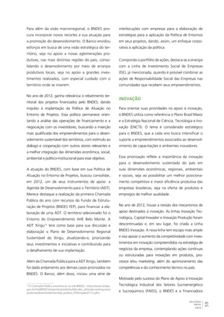 59 
RELATÓRIO 
ANUAL 
2012 
Para além da visão macrorregional, o BNDES pro-cura 
incorporar novos recortes a sua atuação para 
a promoção do desenvolvimento. O Banco envidou 
esforços em busca de uma visão estratégica do ter-ritório, 
seja no apoio a novas aglomerações pro-dutivas, 
nas mais distintas regiões do país, conso-lidando 
o desenvolvimento por meio de arranjos 
produtivos locais, seja no apoio a grandes inves-timentos 
realizados, com especial cuidado com o 
território onde se inserem. 
No ano de 2012, ganha relevância o rebatimento ter-ritorial 
dos projetos financiados pelo BNDES, dando 
impulso à implantação da Política de Atuação no 
Entorno de Projetos. Essa política permanece orien-tando 
a análise das operações de financiamento e a 
negociação com os investidores, buscando a inserção 
mais qualificada dos empreendimentos para o desen-volvimento 
sustentável dos territórios, com estímulo ao 
diálogo e cooperação com outros atores relevantes e 
a melhor integração das dimensões econômica, social, 
ambiental e político-institucional para esse objetivo. 
A atuação do BNDES, com base em sua Política de 
Atuação no Entorno de Projetos, buscou consolidar, 
em 2012, um de seus instrumentos de apoio: a 
Agenda de Desenvolvimento para o Território (ADT). 
Merece destaque a realização da primeira Chamada 
Pública do ano com recursos do Fundo de Estrutu-ração 
de Projetos (BNDES FEP), para financiar a ela-boração 
de uma ADT. O território selecionado foi o 
Entorno do Empreendimento AHE Belo Monte. A 
ADT Xingu12 terá como base para sua discussão e 
elaboração o Plano de Desenvolvimento Regional 
Sustentável do Xingu, atualizando-o, priorizando 
seus investimentos e iniciativas e contribuindo para 
o detalhamento de sua implantação. 
Além da Chamada Pública para a ADT Xingu, também 
foi dado andamento aos demais casos priorizados no 
BNDES. O Banco, além disso, iniciou uma série de 
12 A Chamada Pública encontra-se no site BNDES: <http://www.bndes. 
gov.br/SiteBNDES/export/sites/default/bndes_pt/Galerias/Arquivos/ 
produtos/download/chamada_publica_FEPprospec0112.pdf>. 
interlocuções com empresas para a elaboração de 
estratégias para a aplicação da Política de Entornos 
em seus projetos, dando, assim, um enfoque corpo-rativo 
à aplicação da política. 
Compondo o portfólio de ações, destaca-se a sinergia 
com a Linha de Investimento Social de Empresas 
(ISE), já mencionada, quando é possível combinar as 
ações de Responsabilidade Social das Empresas nas 
comunidades que recebem seus empreendimentos. 
Inovação 
Para orientar suas prioridades no apoio à inovação, 
o BNDES utiliza como referência o Plano Brasil Maior 
e a Estratégia Nacional de Ciência, Tecnologia e Ino-vação 
(ENCTI). O tema é considerado estratégico 
para o BNDES, que a cada ano busca intensificar o 
suporte a empreendimentos associados ao desenvol-vimento 
de capacitações e ambientes inovadores. 
Essa priorização reflete a importância da inovação 
para o desenvolvimento sustentado do país em 
suas dimensões econômicas, regionais, ambientais 
e sociais, seja ao possibilitar um melhor posiciona-mento 
competitivo e maior eficiência produtiva das 
empresas brasileiras, seja na oferta de produtos e 
empregos de melhor qualidade. 
No ano de 2012, houve a revisão dos mecanismos de 
apoio destinados à inovação. As linhas Inovação Tec-nológica, 
Capital Inovador e Inovação Produção foram 
descontinuadas e, em seu lugar, foi criada a Linha 
BNDES Inovação. A nova linha tem escopo mais amplo 
e visa apoiar o aumento da competitividade com inves-timentos 
em inovação compreendidos na estratégia de 
negócios da empresa, contemplando ações contínuas 
ou estruturadas para inovações em produtos, pro-cessos 
e/ou marketing, além do aprimoramento das 
competências e do conhecimento técnico no país. 
Motivado pelo sucesso do Plano de Apoio à Inovação 
Tecnológica Industrial dos Setores Sucroenergético 
e Sucroquímico (PAISS), o BNDES e a Financiadora 
 