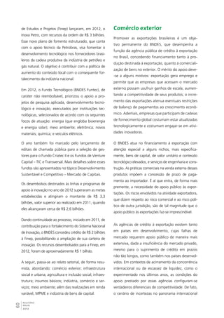 de Estudos e Projetos (Finep) lançaram, em 2012, o 
Inova Petro, com recursos da ordem de R$ 3 bilhões. 
Esse novo plano de fomento estruturado, que conta 
com o apoio técnico da Petrobras, visa fomentar o 
desenvolvimento tecnológico nos fornecedores brasi-leiros 
60RELATÓRIO 
ANUAL 
2012 
da cadeia produtiva da indústria de petróleo e 
gás natural. O objetivo é contribuir com a política de 
aumento do conteúdo local com o consequente for-talecimento 
da indústria nacional. 
Em 2012, o Fundo Tecnológico (BNDES Funtec), de 
caráter não reembolsável, priorizou o apoio a pro-jetos 
de pesquisa aplicada, desenvolvimento tecno-lógico 
e inovação, executados por instituições tec-nológicas, 
selecionados de acordo com os seguintes 
focos de atuação: energia (que engloba bioenergia 
e energia solar); meio ambiente; eletrônica; novos 
materiais; química; e veículos elétricos. 
O ano também foi marcado pelo lançamento de 
editais de chamada pública para a seleção de ges-tores 
para o Fundo Criatec II e os Fundos de Venture 
Capital – TIC e Transversal. Mais detalhes sobre esses 
fundos são apresentados no tópico Desenvolvimento 
Sustentável e Competitivo – Mercado de Capitais. 
Os desembolsos destinados às linhas e programas de 
apoio à inovação no ano de 2012 superaram as metas 
estabelecidas e atingiram o montante de R$ 3,3 
bilhões, valor superior ao realizado em 2011, quando 
eles alcançaram cerca de R$ 2,6 bilhões. 
Dando continuidade ao processo, iniciado em 2011, de 
contribuição para o fortalecimento do Sistema Nacional 
de Inovação, o BNDES concedeu crédito de R$ 2 bilhões 
à Finep, possibilitando a ampliação de sua carteira de 
inovação. Os recursos desembolsados para a Finep, em 
2012, foram de aproximadamente R$ 1 bilhão. 
A seguir, passa-se ao relato setorial, de forma resu-mida, 
abordando: comércio exterior; infraestrutura 
social e urbana; agricultura e inclusão social; infraes-trutura; 
insumos básicos; indústria, comércio e ser-viços; 
meio ambiente; além das realizações em renda 
variável, MPME e indústria de bens de capital. 
Comércio exterior 
Promover as exportações brasileiras é um obje-tivo 
permanente do BNDES, que desempenha a 
função da agência pública de crédito à exportação 
no Brasil, concedendo financiamento tanto à pro-dução 
destinada à exportação, quanto à comerciali-zação 
de bens no exterior. O mérito do apoio deve- 
-se a alguns motivos: exportação gera emprego e 
permite que as empresas que acessam o mercado 
externo possam usufruir ganhos de escala, aumen-tando 
a competitividade de seus produtos; o incre-mento 
das exportações atenua eventuais restrições 
de balanço de pagamentos ao crescimento econô-mico. 
Ademais, empresas que participam de cadeias 
de fornecimento global costumam estar atualizadas 
tecnologicamente e costumam engajar-se em ativi-dades 
inovadoras. 
O BNDES atua no financiamento à exportação com 
atenção especial a alguns nichos, mais especifica-mente, 
bens de capital, de valor unitário e conteúdo 
tecnológico elevados, e serviços de engenharia e cons-trução. 
As práticas comerciais na venda externa desses 
produtos impõem a concessão de prazo de paga-mento 
ao importador. É aí que entra, de forma mais 
premente, a necessidade do apoio público às expor-tações. 
Os riscos envolvidos na atividade exportadora, 
que dizem respeito ao risco comercial e ao risco polí-tico 
de outra jurisdição, são de tal magnitude que o 
apoio público às exportações faz-se imprescindível. 
As agências de crédito à exportação existem tanto 
em países em desenvolvimento, cujas falhas de 
mercado requerem apoio público de maneira mais 
extensiva, dada a insuficiência do mercado privado, 
mesmo para o suprimento de crédito em prazos 
não tão longos, como também nos países desenvol-vidos. 
Em contextos de acirramento da concorrência 
internacional ou de escassez de liquidez, como o 
experimentado nos últimos anos, as condições do 
apoio prestado por essas agências configuram-se 
verdadeiros diferenciais de competitividade. De fato, 
o cenário de incertezas no panorama internacional 
 