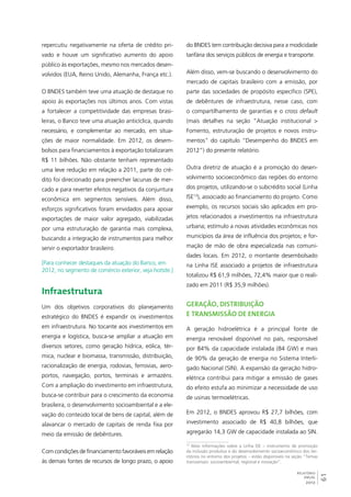 61 
RELATÓRIO 
ANUAL 
2012 
repercutiu negativamente na oferta de crédito pri-vado 
e houve um significativo aumento do apoio 
público às exportações, mesmo nos mercados desen-volvidos 
(EUA, Reino Unido, Alemanha, França etc.). 
O BNDES também teve uma atuação de destaque no 
apoio às exportações nos últimos anos. Com vistas 
a fortalecer a competitividade das empresas brasi-leiras, 
o Banco teve uma atuação anticíclica, quando 
necessário, e complementar ao mercado, em situa-ções 
de maior normalidade. Em 2012, os desem-bolsos 
para financiamentos à exportação totalizaram 
R$ 11 bilhões. Não obstante tenham representado 
uma leve redução em relação a 2011, parte do cré-dito 
foi direcionado para preencher lacunas de mer-cado 
e para reverter efeitos negativos da conjuntura 
econômica em segmentos sensíveis. Além disso, 
esforços significativos foram envidados para apoiar 
exportações de maior valor agregado, viabilizadas 
por uma estruturação de garantia mais complexa, 
buscando a integração de instrumentos para melhor 
servir o exportador brasileiro. 
[Para conhecer destaques da atuação do Banco, em 
2012, no segmento de comércio exterior, veja hotsite.] 
Infraestrutura 
Um dos objetivos corporativos do planejamento 
estratégico do BNDES é expandir os investimentos 
em infraestrutura. No tocante aos investimentos em 
energia e logística, busca-se ampliar a atuação em 
diversos setores, como geração hídrica, eólica, tér-mica, 
nuclear e biomassa, transmissão, distribuição, 
racionalização de energia, rodovias, ferrovias, aero-portos, 
navegação, portos, terminais e armazéns. 
Com a ampliação do investimento em infraestrutura, 
busca-se contribuir para o crescimento da economia 
brasileira, o desenvolvimento socioambiental e a ele-vação 
do conteúdo local de bens de capital, além de 
alavancar o mercado de capitais de renda fixa por 
meio da emissão de debêntures. 
Com condições de financiamento favoráveis em relação 
às demais fontes de recursos de longo prazo, o apoio 
do BNDES tem contribuição decisiva para a modicidade 
tarifária dos serviços públicos de energia e transporte. 
Além disso, vem-se buscando o desenvolvimento do 
mercado de capitais brasileiro com a emissão, por 
parte das sociedades de propósito específico (SPE), 
de debêntures de infraestrutura, nesse caso, com 
o compartilhamento de garantias e o cross default 
(mais detalhes na seção ”Atuação institucional > 
Fomento, estruturação de projetos e novos instru-mentos” 
do capítulo “Desempenho do BNDES em 
2012”) do presente relatório. 
Outra diretriz de atuação é a promoção do desen-volvimento 
socioeconômico das regiões do entorno 
dos projetos, utilizando-se o subcrédito social (Linha 
ISE13), associado ao financiamento do projeto. Como 
exemplo, os recursos sociais são aplicados em pro-jetos 
relacionados a investimentos na infraestrutura 
urbana; estímulo a novas atividades econômicas nos 
municípios da área de influência dos projetos; e for-mação 
de mão de obra especializada nas comuni-dades 
locais. Em 2012, o montante desembolsado 
na Linha ISE associado a projetos de infraestrutura 
totalizou R$ 61,9 milhões, 72,4% maior que o reali-zado 
em 2011 (R$ 35,9 milhões). 
Geração, distribuição 
e transmissão de energia 
A geração hidroelétrica é a principal fonte de 
energia renovável disponível no país, responsável 
por 84% da capacidade instalada (84 GW) e mais 
de 90% da geração de energia no Sistema Interli-gado 
Nacional (SIN). A expansão da geração hidro-elétrica 
contribui para mitigar a emissão de gases 
do efeito estufa ao minimizar a necessidade de uso 
de usinas termoelétricas. 
Em 2012, o BNDES aprovou R$ 27,7 bilhões, com 
investimento associado de R$ 40,8 bilhões, que 
agregarão 14,3 GW de capacidade instalada ao SIN. 
13 Mais informações sobre a Linha ISE – instrumento de promoção 
da inclusão produtiva e do desenvolvimento socioeconômico dos ter-ritórios 
no entorno dos projetos – estão disponíveis na seção “Temas 
transversais: socioambiental, regional e inovação”. 
 