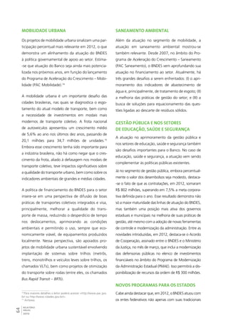 Mobilidade urbana 
Os projetos de mobilidade urbana sinalizam uma par-ticipação 
64RELATÓRIO 
ANUAL 
2012 
percentual mais relevante em 2012, o que 
demonstra um alinhamento da atuação do BNDES 
à política governamental de apoio ao setor. Estima- 
-se que atuação do Banco seja ainda mais potencia-lizada 
nos próximos anos, em função do lançamento 
do Programa de Aceleração do Crescimento – Mobi-lidade 
(PAC Mobilidade).14 
A mobilidade urbana é um importante desafio das 
cidades brasileiras, nas quais se diagnostica o esgo-tamento 
do atual modelo de transporte, bem como 
a necessidade de investimentos em modais mais 
modernos de transporte coletivo. A frota nacional 
de autoveículos apresentou um crescimento médio 
de 5,6% ao ano nos últimos dez anos, passando de 
20,1 milhões para 34,7 milhões de unidades.15 
Embora esse crescimento tenha sido importante para 
a indústria brasileira, não há como negar que o cres-cimento 
da frota, aliado à defasagem nos modais de 
transporte coletivo, teve impactos significativos sobre 
a qualidade do transporte urbano, bem como sobre os 
indicadores ambientais de grandes e médias cidades. 
A política de financiamento do BNDES para o setor 
insere-se em uma perspectiva de difusão de boas 
práticas de transportes coletivos integrados e visa, 
principalmente, melhorar a qualidade do trans-porte 
de massa, reduzindo o desperdício de tempo 
nos deslocamentos, aprimorando as condições 
ambientais e permitindo o uso, sempre que eco-nomicamente 
viável, de equipamentos produzidos 
localmente. Nessa perspectiva, são apoiados pro-jetos 
de mobilidade urbana sustentável envolvendo 
implantação de sistemas sobre trilhos (metrôs, 
trens, monotrilhos e veículos leves sobre trilhos, os 
chamados VLTs), bem como projetos de otimização 
do transporte sobre rodas (entre eles, os chamados 
Bus Rapid Transit – BRTs). 
14 Para maiores detalhes o leitor poderá acessar <http://www.pac.gov. 
br/ ou http://www.cidades.gov.br/>. 
15 Anfavea. 
Saneamento ambiental 
Além da atuação no segmento de mobilidade, a 
atuação em saneamento ambiental mostrou-se 
também relevante. Desde 2007, no âmbito do Pro-grama 
de Aceleração do Crescimento – Saneamento 
(PAC Saneamento), o BNDES vem aprofundando sua 
atuação no financiamento ao setor. Atualmente, há 
três grandes desafios a serem enfrentados: (I) o apri-moramento 
dos indicadores de abastecimento de 
água e, principalmente, de tratamento de esgoto; (II) 
a melhoria das práticas de gestão do setor; e (III) a 
busca de soluções para equacionamento das ques-tões 
ligadas ao descarte de resíduos sólidos. 
Gestão pública e nos setores 
de educação, saúde e segurança 
A atuação no aprimoramento da gestão pública e 
nos setores de educação, saúde e segurança também 
são desafios importantes para o Banco. No caso de 
educação, saúde e segurança, a atuação vem sendo 
complementar às políticas públicas existentes. 
Já no segmento de gestão pública, embora percentual-mente 
o valor dos desembolsos seja modesto, destaca- 
-se o fato de que as contratações, em 2012, somaram 
R$ 802 milhões, superando em 7,5% a meta corpora-tiva 
definida para o ano. Esse resultado demonstra não 
só a maior maturidade das linhas de atuação do BNDES, 
mas também uma posição mais ativa dos governos 
estaduais e municipais na melhoria de suas práticas de 
gestão, até mesmo com a adoção de novas ferramentas 
de controle e modernização da administração. Entre as 
novidades introduzidas, em 2012, destaca-se o Acordo 
de Cooperação, assinado entre o BNDES e o Ministério 
da Justiça, no mês de março, que inclui a modernização 
das defensorias públicas no elenco de investimentos 
financiáveis no âmbito do Programa de Modernização 
da Administração Estadual (PMAE). Isso permitirá a dis-ponibilização 
de recursos da ordem de R$ 300 milhões. 
Novos programas para os estados 
Cabe ainda destacar que, em 2012, o BNDES atuou com 
os entes federativos não apenas com suas tradicionais 
 