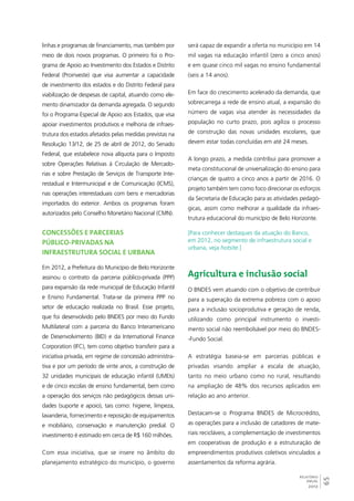 65 
RELATÓRIO 
ANUAL 
2012 
linhas e programas de financiamento, mas também por 
meio de dois novos programas. O primeiro foi o Pro-grama 
de Apoio ao Investimento dos Estados e Distrito 
Federal (Proinveste) que visa aumentar a capacidade 
de investimento dos estados e do Distrito Federal para 
viabilização de despesas de capital, atuando como ele-mento 
dinamizador da demanda agregada. O segundo 
foi o Programa Especial de Apoio aos Estados, que visa 
apoiar investimentos produtivos e melhoria de infraes-trutura 
dos estados afetados pelas medidas previstas na 
Resolução 13/12, de 25 de abril de 2012, do Senado 
Federal, que estabelece nova alíquota para o Imposto 
sobre Operações Relativas à Circulação de Mercado-rias 
e sobre Prestação de Serviços de Transporte Inte-restadual 
e Intermunicipal e de Comunicação (ICMS), 
nas operações interestaduais com bens e mercadorias 
importados do exterior. Ambos os programas foram 
autorizados pelo Conselho Monetário Nacional (CMN). 
Concessões e parcerias 
público-privadas na 
infraestrutura social e urbana 
Em 2012, a Prefeitura do Município de Belo Horizonte 
assinou o contrato da parceria público-privada (PPP) 
para expansão da rede municipal de Educação Infantil 
e Ensino Fundamental. Trata-se da primeira PPP no 
setor de educação realizada no Brasil. Esse projeto, 
que foi desenvolvido pelo BNDES por meio do Fundo 
Multilateral com a parceria do Banco Interamericano 
de Desenvolvimento (BID) e da International Finance 
Corporation (IFC), tem como objetivo transferir para a 
iniciativa privada, em regime de concessão administra-tiva 
e por um período de vinte anos, a construção de 
32 unidades municipais de educação infantil (UMEIs) 
e de cinco escolas de ensino fundamental, bem como 
a operação dos serviços não pedagógicos dessas uni-dades 
(suporte e apoio), tais como: higiene, limpeza, 
lavanderia, fornecimento e reposição de equipamentos 
e mobiliário, conservação e manutenção predial. O 
investimento é estimado em cerca de R$ 160 milhões. 
Com essa iniciativa, que se insere no âmbito do 
planejamento estratégico do município, o governo 
será capaz de expandir a oferta no município em 14 
mil vagas na educação infantil (zero a cinco anos) 
e em quase cinco mil vagas no ensino fundamental 
(seis a 14 anos). 
Em face do crescimento acelerado da demanda, que 
sobrecarrega a rede de ensino atual, a expansão do 
número de vagas visa atender às necessidades da 
população no curto prazo, pois agiliza o processo 
de construção das novas unidades escolares, que 
devem estar todas concluídas em até 24 meses. 
A longo prazo, a medida contribui para promover a 
meta constitucional de universalização do ensino para 
crianças de quatro a cinco anos a partir de 2016. O 
projeto também tem como foco direcionar os esforços 
da Secretaria de Educação para as atividades pedagó-gicas, 
assim como melhorar a qualidade da infraes-trutura 
educacional do município de Belo Horizonte. 
[Para conhecer destaques da atuação do Banco, 
em 2012, no segmento de infraestrutura social e 
urbana, veja hotsite.] 
Agricultura e inclusão social 
O BNDES vem atuando com o objetivo de contribuir 
para a superação da extrema pobreza com o apoio 
para a inclusão socioprodutiva e geração de renda, 
utilizando como principal instrumento o investi-mento 
social não reembolsável por meio do BNDES- 
-Fundo Social. 
A estratégia baseia-se em parcerias públicas e 
privadas visando ampliar a escala de atuação, 
tanto no meio urbano como no rural, resultando 
na ampliação de 48% dos recursos aplicados em 
relação ao ano anterior. 
Destacam-se o Programa BNDES de Microcrédito, 
as operações para a inclusão de catadores de mate-riais 
recicláveis, a complementação de investimentos 
em cooperativas de produção e a estruturação de 
empreendimentos produtivos coletivos vinculados a 
assentamentos da reforma agrária. 
 