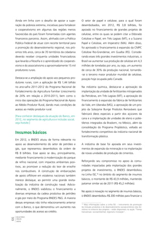 Ainda em linha com o desafio de apoiar a supe-ração 
66RELATÓRIO 
ANUAL 
2012 
da pobreza extrema, iniciativas para fortalecer 
o cooperativismo em algumas das regiões menos 
favorecidas do país foram fomentadas com agentes 
financeiros parceiros. Assim, alinhado com a Política 
Pública Federal de atuar com recorte territorial para 
a promoção do desenvolvimento regional, nos pró-ximos 
três anos, cerca de 35 territórios da cidadania 
deverão receber cinquenta unidades financiadoras 
que levarão a filosofia e o aprendizado do cooperati-vismo 
e do associativismo a aproximadamente 15 mil 
produtores rurais. 
Destaca-se a ampliação do apoio aos pequenos pro-dutores 
rurais, com a aplicação de R$ 1,44 bilhão 
no ano-safra 2011-2012 do Programa Nacional de 
Fortalecimento da Agricultura Familiar (crescimento 
de 24% em relação a 2010-2011), bem como o 
início das operações do Programa Nacional de Apoio 
ao Médio Produtor Rural, dando mais condições de 
acesso ao médio produtor rural. 
[Para conhecer destaques da atuação do Banco, em 
2012, no segmento de agricultura e inclusão social, 
veja hotsite.] 
Insumos básicos 
Em 2012, o BNDES atuou de forma relevante no 
apoio ao desenvolvimento do setor de petróleo e 
gás, que representou desembolsos da ordem de 
R$ 8 bilhões. Esse apoio se deu, principalmente, 
mediante financiamento à modernização do parque 
de refino nacional, com impactos ambientais posi-tivos, 
ao promover a redução do teor de enxofre 
nos combustíveis. A construção de embarcações 
de apoio offshore em estaleiros nacionais também 
merece destaque, ao permitir uma grande revita-lização 
da indústria de construção naval. Adicio-nalmente, 
o BNDES viabilizou o financiamento a 
diversas empresas da cadeia produtiva de petróleo 
e gás por meio do Programa BNDES P&G. A maioria 
dessas empresas não tinha relacionamento anterior 
com o Banco, o que demonstrou um aumento nas 
oportunidades do acesso ao crédito. 
O setor de papel e celulose, para o qual foram 
desembolsados, em 2012, R$ 3,8 bilhões, foi 
apoiado no financiamento de grandes projetos de 
celulose, entre os quais se podem citar a Eldorado 
Celulose e Papel, em Três Lagoas (MT), e a Suzano 
Papel e Celulose, em Imperatriz (MA). Além disso, 
foi aprovado o financiamento à expansão da CMPC 
Celulose Rio-Grandense, em Guaíba (RS). Conside-rando 
esses três grandes investimentos industriais, o 
Brasil vai aumentar sua produção de celulose em 4,3 
milhões de toneladas por ano, ou seja, um aumento 
de cerca de 30% da produção nacional, tornando- 
-se o terceiro maior produtor mundial de celulose, 
posição hoje ocupada pelo Canadá. 
Na indústria química, destaca-se a aprovação da 
implantação da unidade de fertilizantes nitrogenados 
da Petrobras, em Três Lagoas (MT), a aprovação do 
financiamento à expansão da fábrica de fertilizantes 
da Vale, em Uberaba (MG), a aprovação de um pro-jeto 
da Solazyme Bunge Produtos Renováveis que 
fabricará óleos especiais a partir dos açúcares da 
cana e a implantação de unidades de eteno e polie-tilenos 
integrados da Braskem, no México, além da 
consolidação do Programa Proplástico, voltado ao 
fortalecimento competitivo da indústria nacional de 
transformação plástica. 
A indústria de base foi apoiada em seus investi-mentos 
de expansão da mineração e na implantação 
de novas unidades de produção de cimentos. 
Reforçando seu compromisso no apoio às comu-nidades 
impactadas pela implantação dos grandes 
projetos de investimento, o BNDES desembolsou 
na Linha ISE,16 no âmbito do segmento de insumos 
básicos, o montante de R$ 43,9 milhões, mantendo 
patamar similar ao de 2011 (R$ 45,2 milhões). 
No apoio à inovação no segmento de insumos básicos, 
o BNDES desembolsou R$ 200 milhões para financiar o 
16 Mais informações sobre a Linha ISE – instrumento de promoção 
da inclusão produtiva e do desenvolvimento socioeconômico dos ter-ritórios 
no entorno dos projetos – estão disponíveis na seção “Temas 
transversais: socioambiental, regional e inovação”. 
 