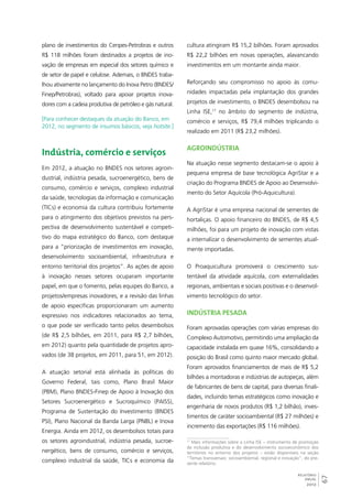 67 
RELATÓRIO 
ANUAL 
2012 
plano de investimentos do Cenpes-Petrobras e outros 
R$ 118 milhões foram destinados a projetos de ino-vação 
de empresas em especial dos setores químico e 
de setor de papel e celulose. Ademais, o BNDES traba-lhou 
ativamente no lançamento do Inova Petro (BNDES/ 
Finep/Petrobras), voltado para apoiar projetos inova-dores 
com a cadeia produtiva de petróleo e gás natural. 
[Para conhecer destaques da atuação do Banco, em 
2012, no segmento de insumos básicos, veja hotsite.] 
Indústria, comércio e serviços 
Em 2012, a atuação no BNDES nos setores agroin-dustrial, 
indústria pesada, sucroenergético, bens de 
consumo, comércio e serviços, complexo industrial 
da saúde, tecnologias da informação e comunicação 
(TICs) e economia da cultura contribuiu fortemente 
para o atingimento dos objetivos previstos na pers-pectiva 
de desenvolvimento sustentável e competi-tivo 
do mapa estratégico do Banco, com destaque 
para a “priorização de investimentos em inovação, 
desenvolvimento socioambiental, infraestrutura e 
entorno territorial dos projetos”. As ações de apoio 
à inovação nesses setores ocuparam importante 
papel, em que o fomento, pelas equipes do Banco, a 
projetos/empresas inovadores, e a revisão das linhas 
de apoio específicas proporcionaram um aumento 
expressivo nos indicadores relacionados ao tema, 
o que pode ser verificado tanto pelos desembolsos 
(de R$ 2,5 bilhões, em 2011, para R$ 2,7 bilhões, 
em 2012) quanto pela quantidade de projetos apro-vados 
(de 38 projetos, em 2011, para 51, em 2012). 
A atuação setorial está alinhada às políticas do 
Governo Federal, tais como, Plano Brasil Maior 
(PBM), Plano BNDES-Finep de Apoio à Inovação dos 
Setores Sucroenergético e Sucroquímico (PAISS), 
Programa de Sustentação do Investimento (BNDES 
PSI), Plano Nacional da Banda Larga (PNBL) e Inova 
Energia. Ainda em 2012, os desembolsos totais para 
os setores agroindustrial, indústria pesada, sucroe-nergético, 
bens de consumo, comércio e serviços, 
complexo industrial da saúde, TICs e economia da 
cultura atingiram R$ 15,2 bilhões. Foram aprovados 
R$ 22,2 bilhões em novas operações, alavancando 
investimentos em um montante ainda maior. 
Reforçando seu compromisso no apoio às comu-nidades 
impactadas pela implantação dos grandes 
projetos de investimento, o BNDES desembolsou na 
Linha ISE,17 no âmbito do segmento de indústria, 
comércio e serviços, R$ 79,4 milhões triplicando o 
realizado em 2011 (R$ 23,2 milhões). 
Agroindústria 
Na atuação nesse segmento destacam-se o apoio à 
pequena empresa de base tecnológica AgriStar e a 
criação do Programa BNDES de Apoio ao Desenvolvi-mento 
do Setor Aquícola (Pró-Aquicultura). 
A AgriStar é uma empresa nacional de sementes de 
hortaliças. O apoio financeiro do BNDES, de R$ 4,5 
milhões, foi para um projeto de inovação com vistas 
a internalizar o desenvolvimento de sementes atual-mente 
importadas. 
O Proaquicultura promoverá o crescimento sus-tentável 
da atividade aquícola, com externalidades 
regionais, ambientais e sociais positivas e o desenvol-vimento 
tecnológico do setor. 
Indústria pesada 
Foram aprovadas operações com várias empresas do 
Complexo Automotivo, permitindo uma ampliação da 
capacidade instalada em quase 16%, consolidando a 
posição do Brasil como quinto maior mercado global. 
Foram aprovados financiamentos de mais de R$ 5,2 
bilhões a montadoras e indústrias de autopeças, além 
de fabricantes de bens de capital, para diversas finali-dades, 
incluindo temas estratégicos como inovação e 
engenharia de novos produtos (R$ 1,2 bilhão), inves-timentos 
de caráter socioambiental (R$ 27 milhões) e 
incremento das exportações (R$ 116 milhões). 
17 Mais informações sobre a Linha ISE – instrumento de promoção 
da inclusão produtiva e do desenvolvimento socioeconômico dos 
territórios no entorno dos projetos – estão disponíveis na seção 
“Temas transversais: socioambiental, regional e inovação”, do pre-sente 
relatório. 
 