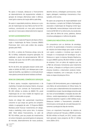 No apoio à inovação, destaca-se o financiamento 
ao desenvolvimento de equipamentos voltados à 
geração de energias alternativas (solar e elétrica), 
smart grid e sistemas de tração elétrica pela Weg. 
No apoio à capacidade produtiva, destaca-se o pro-jeto 
de implantação da nova fábrica da Fiat em Per-nambuco, 
68RELATÓRIO 
ANUAL 
2012 
constituindo um novo polo automotivo 
que será um marco para o desenvolvimento regional. 
Setor sucroenergético 
Destacou-se a criação do Programa de Apoio à Reno-vação 
e Implantação de Novos Canaviais (BNDES 
Prorenova), bem como pela análise dos projetos 
gerados pelo PAISS. 
Em 2012, a carteira do Prorenova atingiu cerca de 
R$ 1,4 bilhão, totalizando cinquenta operações. Foi 
viabilizado o plantio de aproximadamente 390 mil 
hectares, dos quais mais de 80% serão dedicados à 
renovação de canaviais. 
No fim de 2012, dez operações estavam sendo anali-sadas 
no âmbito do PAISS, com destaque para a ope-ração 
da Graal Bio, cujo objetivo é a construção da pri-meira 
planta comercial de etanol celulósico do Brasil. 
Bens de consumo, comércio e serviços 
O Banco apoiou inovações organizacionais e de 
marketing. O projeto da empresa Cálamo, do grupo 
O Boticário, com contrato de financiamento de 
R$ 200 milhões no âmbito do BNDES PSI, prevê 
implantação de um novo modelo de negócios que 
abrirá novos mercados ao grupo. 
Gastos em design têm apresentado importância 
crescente no que tange aos ganhos de competiti-vidade 
e à agregação de valor. O Programa BNDES 
Revitaliza prevê financiar investimentos em design, 
moda e marketing, entre outros itens. A empresa 
AMC Têxtil obteve financiamento, no valor de 
R$ 150 milhões, para seu projeto de investimentos 
em ativos intangíveis, que prevê gastos em pesquisas 
de mercado, desenvolvimento de novos produtos, 
desenho técnico, embalagens promocionais, mode-lagem, 
pilotagem, marketing e treinamento a fran-queados, 
entre outros. 
No apoio aos programas de responsabilidade social 
das empresas, o projeto da SCIAlpha Participações, 
associado à implantação do Shopping Center Igua-temi 
Alphaville, merece destaque: trata-se de investi-mento 
de R$ 500 mil na reforma de uma escola esta-dual, 
além de oferta de cursos, palestras, diversas 
iniciativas pedagógicas e melhoria de gestão. 
Complexo industrial da saúde 
Em consonância com as diretrizes da estratégia, 
em 2012, foi aprofundado o fomento à construção 
da indústria de biotecnologia para saúde no Brasil, 
com apoio a projetos e iniciativas que visaram à 
inovação e à incorporação de tecnologias no país. 
Destaca-se o apoio à empresa Recepta Biopharma, 
na qual o BNDES aportou R$ 28,9 milhões no capital 
da empresa. Com um plano de negócios que visa 
a P&D de anticorpos monoclonais para tratamento 
de câncer, a Recepta se configura como a primeira 
empresa brasileira a desenvolver produtos biotec-nológicos 
inovadores, com a execução, no país, de 
todas as etapas de pesquisa clínica. 
TICs 
O apoio à SIX Semicondutores, para a implantação de 
uma fábrica de semicondutores em Minas Gerais, foi 
um marco para o desenvolvimento do ecossistema da 
microeletrônica no país. Essa tecnologia concentra cada 
vez mais as funcionalidades e inovações dos bens ele-trônicos 
– sendo responsável por um déficit na balança 
comercial crescente e superior a US$ 5 bilhões anuais. 
Destaca-se também o financiamento concedido à 
Unisinos para a construção de uma sala limpa para trei-namento 
e produção de chips de memória. 
Como um importante financiador da indústria de 
software e serviços de TI do país, o BNDES contratou 
R$ 656 milhões no Prosoft, em 2012, sendo o valor 
total aprovado nesse programa de R$ 3,1 bilhões 
entre 2004 e 2012. 
 