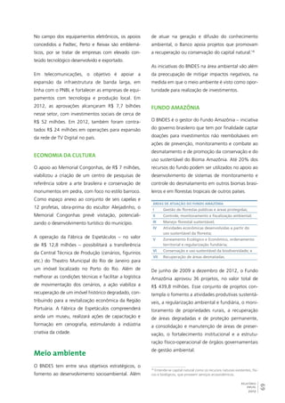 69 
RELATÓRIO 
ANUAL 
2012 
No campo dos equipamentos eletrônicos, os apoios 
concedidos a Padtec, Perto e Reivax são emblemá-ticos, 
por se tratar de empresas com elevado con-teúdo 
tecnológico desenvolvido e exportado. 
Em telecomunicações, o objetivo é apoiar a 
expansão da infraestrutura de banda larga, em 
linha com o PNBL e fortalecer as empresas de equi-pamentos 
com tecnologia e produção local. Em 
2012, as aprovações alcançaram R$ 7,7 bilhões 
nesse setor, com investimentos sociais de cerca de 
R$ 52 milhões. Em 2012, também foram contra-tados 
R$ 24 milhões em operações para expansão 
da rede de TV Digital no país. 
Economia da cultura 
O apoio ao Memorial Congonhas, de R$ 7 milhões, 
viabilizou a criação de um centro de pesquisas de 
referência sobre a arte brasileira e conservação de 
monumentos em pedra, com foco no estilo barroco. 
Como espaço anexo ao conjunto de seis capelas e 
12 profetas, obra-prima do escultor Aleijadinho, o 
Memorial Congonhas prevê visitação, potenciali-zando 
o desenvolvimento turístico do município. 
A operação da Fábrica de Espetáculos – no valor 
de R$ 12,8 milhões – possibilitará a transferência 
da Central Técnica de Produção (cenários, figurinos 
etc.) do Theatro Municipal do Rio de Janeiro para 
um imóvel localizado no Porto do Rio. Além de 
melhorar as condições técnicas e facilitar a logística 
de movimentação dos cenários, a ação viabiliza a 
recuperação de um imóvel histórico degradado, con-tribuindo 
para a revitalização econômica da Região 
Portuária. A Fábrica de Espetáculos compreenderá 
ainda um museu, realizará ações de capacitação e 
formação em cenografia, estimulando à indústria 
criativa da cidade. 
Meio ambiente 
O BNDES tem entre seus objetivos estratégicos, o 
fomento ao desenvolvimento socioambiental. Além 
de atuar na geração e difusão do conhecimento 
ambiental, o Banco apoia projetos que promovam 
a recuperação ou conservação do capital natural.18 
As iniciativas do BNDES na área ambiental vão além 
da preocupação de mitigar impactos negativos, na 
medida em que o meio ambiente é visto como opor-tunidade 
para realização de investimentos. 
Fundo Amazônia 
O BNDES é o gestor do Fundo Amazônia – iniciativa 
do governo brasileiro que tem por finalidade captar 
doações para investimentos não reembolsáveis em 
ações de prevenção, monitoramento e combate ao 
desmatamento e de promoção da conservação e do 
uso sustentável do Bioma Amazônia. Até 20% dos 
recursos do fundo podem ser utilizados no apoio ao 
desenvolvimento de sistemas de monitoramento e 
controle do desmatamento em outros biomas brasi-leiros 
e em florestas tropicais de outros países. 
Áreas de atuação do Fundo Amazônia 
I Gestão de florestas públicas e áreas protegidas; 
I Controle, monitoramento e fiscalização ambiental; 
II Manejo florestal sustentável; 
IV Atividades econômicas desenvolvidas a partir do 
uso sustentável da floresta; 
V Zoneamento Ecológico e Econômico, ordenamento 
territorial e regularização fundiária; 
VI Conservação e uso sustentável da biodiversidade; e 
VI Recuperação de áreas desmatadas. 
De junho de 2009 a dezembro de 2012, o Fundo 
Amazônia aprovou 36 projetos, no valor total de 
R$ 439,8 milhões. Esse conjunto de projetos con-templa 
o fomento a atividades produtivas sustentá-veis, 
a regularização ambiental e fundiária, o moni-toramento 
de propriedades rurais, a recuperação 
de áreas degradadas e de proteção permanente, 
a consolidação e manutenção de áreas de preser-vação, 
o fortalecimento institucional e a estrutu-ração 
físico-operacional de órgãos governamentais 
de gestão ambiental. 
18 Entende-se capital natural como os recursos naturais existentes, físi-cos 
e biológicos, que proveem serviços ecossistêmicos. 
 