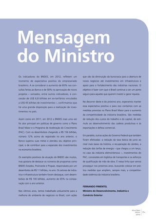 7 
RELATÓRIO 
ANUAL 
2012 
Os indicadores do BNDES, em 2012, refletem um 
momento de expectativa positiva do empresariado 
brasileiro. A se considerar o aumento de 60% nas con-sultas 
feitas ao Banco e de 58% na aprovação de novos 
projetos – somados, entre outros indicadores, à con-cessão 
de US$ 6,8 bilhões em ex-tarifários vinculados 
a US$ 45 bilhões de investimentos –, confirmamos que 
há uma grande disposição para a realização de inves-timentos 
no país. 
Assim como em 2011, em 2012 o BNDES mais uma vez 
foi ator principal em políticas de governo como o Plano 
Brasil Maior e o Programa de Aceleração do Crescimento 
(PAC). Com os desembolsos chegando a R$ 156 bilhões, 
número 12% acima do registrado no ano anterior, o 
Banco superou suas metas e atendeu seu objetivo prin-cipal, 
o de contribuir para a expansão dos investimentos 
na economia brasileira. 
Os exemplos positivos da atuação do BNDES são muitos, 
mas gostaria de destacar os números de programas como 
BNDES Estados, Proinveste e Propae, responsáveis por um 
desembolso de R$ 11 bilhões, no ano. Os setores de indús-tria 
e infraestrutura também foram destaque, com desem-bolsos 
de R$ 100 bilhões, aumento de 65% na compa-ração 
com o ano anterior. 
Nos últimos anos, temos trabalhado arduamente para a 
melhoria do ambiente de negócios no Brasil, com ações 
que vão da diminuição da burocracia para a abertura de 
novos negócios até investimentos em infraestrutura e 
apoio para o fortalecimento das indústrias nacionais. O 
objetivo é fazer com que o Brasil continue a ser um porto 
seguro para aqueles que querem investir e gerar riqueza. 
No decorrer deste e do próximo ano, esperamos manter 
essa expectativa positiva e para isso contamos com as 
medidas previstas no Plano Brasil Maior para o aumento 
da competitividade da indústria brasileira. São medidas 
de redução dos custos do trabalho e do capital, de estí-mulo 
ao desenvolvimento das cadeias produtivas e às 
exportações e defesa comercial. 
Em paralelo, outras ações do Governo Federal que também 
foram efetivadas: a redução da taxa básica de juros ao 
nível mais baixo da história, a recuperação do câmbio, a 
redução das tarifas de energia – que chegou a um terço, 
no caso da indústria eletrointensiva –, investimentos do 
PAC, concessões em logística de transportes e os esforços 
de qualificação de mão de obra. É nessa linha que vamos 
prosseguir nos próximos anos, buscando colocar em prá-tica 
medidas que ampliem, sempre mais, a competitivi-dade 
sistêmica da indústria brasileira. 
Fernando Pimentel 
Ministro do Desenvolvimento, Indústria e 
Comércio Exterior 
 