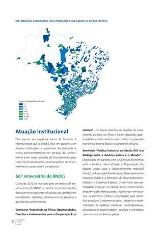 Distribuição geográfica das operações com garantia do FGI em 2012 
Número de Operações por Município 
1-2 
3-6 
7-10 
11-50 
51-100 
101-200 
>=201 
Atuação institucional 
Para exercer seu papel de banco de fomento, é 
imprescindível que o BNDES atue em parceria com 
diversas instituições e segmentos da sociedade e 
invista permanentemente em geração de conheci-mento 
78RELATÓRIO 
ANUAL 
2012 
e em novas soluções de financiamento, para 
fazer frente aos desafios contemporâneos do desen-volvimento 
sustentável e competitivo. 
60º aniversário do BNDES 
O ano de 2012 foi marcado pelo aniversário de ses-senta 
anos do BNDES e, dentre as comemorações, 
destacam-se as seguintes iniciativas que contribuíram 
para debates, reflexões, estreitamento de parcerias e 
geração de conhecimento: 
Seminário “Investindo na África: Oportunidades, 
Desafios e Instrumentos para a Cooperação Eco-nômica” 
– O evento abordou os desafios do inves-timento 
do Brasil na África e foram discutidos opor-tunidades 
e instrumentos para melhor cooperação 
econômica entre o Brasil e o continente africano. 
Seminário “Política Industrial no Século XXI: Um 
Diálogo entre a América Latina e o Mundo” – 
Organizado em parceria com a Comissão Econômica 
para a América Latina (Cepal), a Organização das 
Nações Unidas para o Desenvolvimento Industrial 
(Unido), a Associação Brasileira para Desenvolvimento 
Industrial (ABDI) e o Ministério do Desenvolvimento, 
Indústria e Comércio Exterior. O seminário teve por 
finalidade promover um diálogo entre representantes 
de governo de diversos países, organismos internacio-nais, 
acadêmicos e líderes empresariais para identi-ficar 
princípios fundamentais para o desenho e imple-mentação 
de políticas industriais contemporâneas, 
destacando-se oportunidades, desafios e estratégias 
comuns entre os diversos países. 
 
