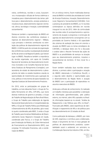 81 
RELATÓRIO 
ANUAL 
2012 
nários, conferências, reuniões e cursos, buscaram- 
-se a incorporação e difusão de formas sistêmicas e 
inovadoras para o desenvolvimento dos temas: polí-ticas 
para o desenvolvimento, arranjos produtivos e 
inovativos locais; desenvolvimento regional e territo-rial; 
ciência, tecnologia e inovação; sustentabilidade 
socioambiental. 
Destaca-se também a representação do BNDES em 
diversos encontros das conferências estaduais e 
regionais de desenvolvimento regional – MI/Ipea, 
cujos princípios e diretrizes contribuirão na orien-tação 
das políticas de desenvolvimento regional do 
BNDES. A SAR fez parte da comissão de organização 
das conferências e auxiliou na preparação da estadual 
do Rio de Janeiro e da Regional Sudeste, que tiveram 
lugar no BNDES. Ressalta-se também a importância 
da reunião organizada, com apoio do Conselho 
Nacional de Secretários de Desenvolvimento Econô-mico 
(Consedic) e do Conselho Nacional de Secre-tários 
Estaduais do Planejamento (Conseplan), com 
secretários de estado de desenvolvimento e plane-jamento 
de todos os estados brasileiros visando às 
oportunidades de investimentos para superação da 
crise, políticas e instrumentos de apoio baseados nas 
Agendas Estaduais de Desenvolvimento Produtivo. 
Em 2012, entre as participações em grupos de 
trabalhos, as mais relevantes foram: o Grupo de Tra-balho 
Permanente em APLs, GTP-APLs, que reúne 
diversas instâncias de governo e privadas; o Grupo 
de Trabalho de Regionalização do Plano Brasil Maior; 
o Grupo de Trabalho para elaboração de Agenda 
Nacional de Desenvolvimento e Competitividade das 
MPEs; o Grupo de Trabalho Política para Mobilização 
e Desenvolvimento de APLs de petróleo, gás e naval; 
os quatro coordenados pelo MDIC. E ainda o Grupo 
de Trabalho para Iniciativas Mobilizadoras de Desen-volvimento 
Social, Regional e Inovação em Saúde, 
coordenado pela Fiocruz; e o Grupo de Trabalho 
para Erradicação da Miséria, do Clube Internacional 
de Financiamento ao Desenvolvimento (IDFC), que 
congrega 19 instituições financeiras, sob a coorde-nação 
do BNDES. 
Em um esforço interno, foram mobilizadas diversas 
áreas do BNDES no âmbito das atividades do Comitê 
de Arranjos Produtivos, Inovação, Desenvolvimento 
Local, Regional e Socioambiental (CAR-IMA). Com 
a presença do presidente do BNDES, as 12 reuniões 
contemplaram os tópicos definidos em reunião 
inaugural no ano de 2012. Além da continuidade 
das reuniões sobre (I) acompanhamento e aprimo-ramento 
de atuação e programas e construção de 
agendas de desenvolvimento convergentes com as 
prioridades do Governo Federal; e (II) capacidade 
dos sistemas de avaliação das áreas em orientar a 
atuação do BNDES para os temas estratégicos do 
CAR-IMA, o destaque deste ano foi a discussão 
e análise sobre o Recorte Territorial das ações do 
BNDES e as possibilidades de avanços na atuação 
para seu desenvolvimento produtivo, inovativo e 
socioambiental do território. O foco inicial foi a 
Região Norte. 
Foram também realizadas duas reuniões extraor-dinárias, 
a primeira sobre a participação e atuação 
do BNDES relacionada à Conferência Rio+20; e 
a segunda sobre desafios e oportunidades para 
o desenvolvimento da Região Norte e atuação 
do BNDES com a participação de especialistas no 
assunto e executivos do BNDES. 
Ainda para a difusão de conhecimento, foi realizado 
um trabalho interáreas para possibilitar a solicitação 
de informações georreferenciadas, pelo público 
externo, via internet, sobre APLs apoiados no Brasil. 
As informações baseiam-se no estudo “Análise do 
Mapeamento e das Políticas para APLs no Brasil”, 
financiado pelo BNDES, sobre experiências de iden-tificação 
e mapeamento de APLs e de políticas para 
seu desenvolvimento em 22 estados do Brasil. 
Como publicação de destaque, o BNDES, por meio 
da SAR, organizou e contribuiu para a elaboração, 
edição e lançamento do livro A nova geração de 
políticas de desenvolvimento produtivo: susten-tabilidade 
social e ambiental, em seminário na 
Confederação Nacional da Indústria (CNI), em Bra- 
 