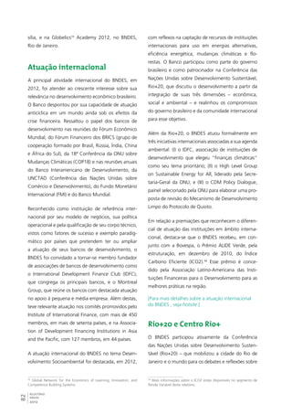 sília, e na Globelics33 Academy 2012, no BNDES, 
Rio de Janeiro. 
Atuação internacional 
A principal atividade internacional do BNDES, em 
2012, foi atender ao crescente interesse sobre sua 
relevância no desenvolvimento econômico brasileiro. 
O Banco despontou por sua capacidade de atuação 
anticíclica em um mundo ainda sob os efeitos da 
crise financeira. Ressaltou o papel dos bancos de 
desenvolvimento nas reuniões do Fórum Econômico 
Mundial, do Fórum Financeiro dos BRICS (grupo de 
cooperação formado por Brasil, Rússia, Índia, China 
e África do Sul), da 18ª Conferência da ONU sobre 
Mudanças Climáticas (COP18) e nas reuniões anuais 
do Banco Interamericano de Desenvolvimento, da 
UNCTAD (Conferência das Nações Unidas sobre 
Comércio e Desenvolvimento), do Fundo Monetário 
Internacional (FMI) e do Banco Mundial. 
Reconhecido como instituição de referência inter-nacional 
82RELATÓRIO 
ANUAL 
2012 
por seu modelo de negócios, sua política 
operacional e pela qualificação de seu corpo técnico, 
vistos como fatores de sucesso e exemplo paradig-mático 
por países que pretendem ter ou ampliar 
a atuação de seus bancos de desenvolvimento, o 
BNDES foi convidado a tornar-se membro fundador 
de associações de bancos de desenvolvimento como 
o International Development Finance Club (IDFC), 
que congrega os principais bancos, e o Montreal 
Group, que reúne os bancos com destacada atuação 
no apoio à pequena e média empresa. Além destas, 
teve relevante atuação nos comitês promovidos pelo 
Institute of International Finance, com mais de 450 
membros, em mais de setenta países, e na Associa-tion 
of Development Financing Institutions in Asia 
and the Pacific, com 127 membros, em 44 países. 
A atuação internacional do BNDES no tema Desen-volvimento 
Socioambiental foi destacada, em 2012, 
33 Global Network for the Economics of Learning, Innovation, and 
Competence Building Systems. 
com reflexos na captação de recursos de instituições 
internacionais para uso em energias alternativas, 
eficiência energética, mudanças climáticas e flo-restas. 
O Banco participou como parte do governo 
brasileiro e como patrocinador na Conferência das 
Nações Unidas sobre Desenvolvimento Sustentável, 
Rio+20, que discutiu o desenvolvimento a partir da 
integração de suas três dimensões – econômica, 
social e ambiental – e realinhou os compromissos 
do governo brasileiro e da comunidade internacional 
para esse objetivo. 
Além da Rio+20, o BNDES atuou formalmente em 
três iniciativas internacionais associadas a sua agenda 
ambiental: (I) o IDFC, associação de instituições de 
desenvolvimento que elegeu “finanças climáticas” 
como seu tema prioritário; (II) o High Level Group 
on Sustainable Energy for All, liderado pela Secre-taria- 
Geral da ONU; e (III) o CDM Policy Dialogue, 
painel selecionado pela ONU para elaborar uma pro-posta 
de revisão do Mecanismo de Desenvolvimento 
Limpo do Protocolo de Quioto. 
Em relação a premiações que reconhecem o diferen-cial 
de atuação das instituições em âmbito interna-cional, 
destaca-se que o BNDES recebeu, em con-junto 
com a Bovespa, o Prêmio ALIDE Verde, pela 
estruturação, em dezembro de 2010, do Índice 
Carbono Eficiente (ICO2).34 Esse prêmio é conce-dido 
pela Associação Latino-Americana das Insti-tuições 
Financeiras para o Desenvolvimento para as 
melhores práticas na região. 
[Para mais detalhes sobre a atuação internacional 
do BNDES , veja hotsite.] 
Rio+20 e Centro Rio+ 
O BNDES participou ativamente da Conferência 
das Nações Unidas sobre Desenvolvimento Susten-tável 
(Rio+20) – que mobilizou a cidade do Rio de 
Janeiro e o mundo para os debates e reflexões sobre 
34 Mais informações sobre o ICO2 estão disponíveis no segmento de 
Renda Variável deste relatório 
 