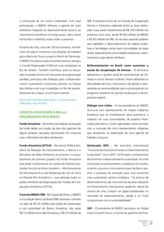 83 
RELATÓRIO 
ANUAL 
2012 
a construção de um futuro sustentável. Com essa 
participação, o BNDES reforçou a agenda do meio 
ambiente integrada ao desenvolvimento social e ao 
crescimento econômico no longo prazo, abriu novos 
horizontes e viabilizou novas redes e parcerias. 
Durante dez dias, cerca de 150 funcionários, transfe-riram 
em algum momento suas estações de trabalho 
para a Barra da Tijuca ou para o Aterro do Flamengo. 
O BNDES foi patrocinador oficial do evento e abrigou 
o Comitê Organizador (CNO) em suas instalações no 
Rio de Janeiro. Também contribuiu para as discus-sões 
na grade oficial e em boa parte da programação 
paralela, participou dos Diálogos para o Desenvolvi-mento 
Sustentável e promoveu eventos no Parque 
dos Atletas e em suas instalações no Rio de Janeiro. 
Destacam-se a seguir os principais eventos. 
[Para mais detalhes sobre estes e outros eventos 
realizados, veja hotsite.] 
Eventos associados à Rio+20 
organizados pelo BNDES 
Fundo Amazônia – Seminário com balanço da atuação 
do fundo desde sua criação, da ótica dos gestores de 
alguns projetos apoiados (promovido em conjunto 
com o Ministério do Meio Ambiente). 
Fundo Amazônia (OTCA) – No evento Política Bra-sileira 
de Redução do Desmatamento, o Banco e o 
Ministério do Meio Ambiente anunciaram o enqua-dramento 
do primeiro projeto do Fundo Amazônia 
que prevê investimentos em partes da floresta loca-lizadas 
fora do território brasileiro – Monitoramento 
do Desmatamento e das Mudanças de Uso da Terra 
na Floresta Pan-Amazônica – que abrange todos os 
países-membros da Organização do Tratado de Coo-peração 
Amazônica (OTCA). 
Contrato BNDES-FBB – Na Cúpula dos Povos, o BNDES 
e a Fundação Banco do Brasil (FBB) assinaram contrato 
no valor de R$ 25 milhões para ações de conservação 
e uso sustentável do Bioma Amazônia, dos quais 
R$ 15 milhões do Fundo Amazônia, e R$ 10 milhões da 
FBB. A iniciativa é fruto de um Acordo de Cooperação 
Técnica e Financeira celebrado entre as duas institui-ções 
e que prevê investimentos de R$ 100 milhões nos 
próximos cinco anos, sendo R$ 60 milhões do BNDES 
e R$ 40 milhões da FBB. Os recursos apoiarão projetos 
que viabilizem o desenvolvimento de cadeias produ-tivas 
e tecnologias sociais para comunidades de baixa 
renda, especialmente comunidades tradicionais, assen-tamentos 
e agricultores familiares. 
Reflorestamento no Brasil: como aumentar a 
escala da recuperação de biomas – O seminário 
apresentou o quadro atual da recomposição de flo-restas 
e outros biomas no Brasil. Foram debatidas as 
dificuldades técnicas, financeiras e de gestão e apre-sentadas 
as recomendações para a promoção de um 
programa brasileiro de grande escala para a recom-posição 
vegetal. 
Diálogo com índios – O vice-presidente do BNDES 
reuniu-se com representantes de nações indígenas 
brasileiras que se manifestaram para questionar o 
impacto, em suas comunidades, de projetos finan-ciados 
pelo Banco. Foram agendadas novas reuniões 
com a comissão de cinco representantes indígenas 
que resultaram na elaboração de uma agenda de 
trabalho conjunta. 
Declaração IDFC – No seminário internacional 
“Financiando a Economia Verde e o Desenvolvimento 
Sustentável” com o IDFC, foi firmado o compromisso 
de fomentar o desenvolvimento sustentável. As vinte 
instituições se comprometem a colaborar com conhe-cimento, 
recursos e instrumentos para facilitar e ace-lerar 
o processo de transição para uma economia 
mais sustentável, social e ecológica: “Os bancos de 
desenvolvimento são instrumentos de peso relevante 
no financiamento internacional, podendo, diante do 
cenário de crise, cumprir um papel estabilizador na 
retomada do desenvolvimento, aliado a um forte 
compromisso com a sustentabilidade.” 
3GF – O presidente do BNDES participou do Global 
Green Growth Forum a convite do governo da Dina- 
 