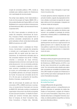 85 
RELATÓRIO 
ANUAL 
2012 
turação de concessões públicas e PPPs, criando as 
condições para viabilizar projetos de infraestrutura 
com a participação de recursos privados. 
Para atingir esses objetivos, foram desenvolvidos o 
Fundo de Estruturação de Projetos (BNDES FEP), a 
Estruturadora Brasileira de Projetos (EBP) e um Fundo 
Multilateral com a parceria do Banco Interamericano 
de Desenvolvimento (BID) e da International Finance 
Corporation (IFC). 
Em 2012, foram assinados os contratos de con-cessão 
dos aeroportos internacionais de Guaru-lhos, 
Viracopos e Brasília. Esses projetos foram as 
primeiras concessões aeroportuárias de grande 
porte realizadas no Brasil, sendo desenvolvidas pelo 
BNDES em parceria com a EBP. 
As concessões incluem a ampliação da infraes-trutura, 
manutenção e operação dos aeroportos 
e contarão com a participação da Infraero, que 
possuirá 49% do capital social das novas con-cessionárias. 
Os investimentos estimados para as 
três concessões totalizam mais de R$ 11 bilhões, 
incluindo a construção de novos terminais, 
ampliação da área comercial, construção de novas 
pistas de pouso etc. Com as concessões, pretende- 
-se ampliar a capacidade dos aeroportos e, sobre-tudo, 
aumentar a qualidade do serviço prestado 
ao usuário, em conformidade com os parâmetros 
de qualidade aplicáveis aos principais aeroportos 
do mundo. Os prazos das concessões são de 20, 
25 e 30 anos para os aeroportos de Guarulhos, 
Brasília e Viracopos, respectivamente. 
Além da estruturação de projetos por meio de 
concessões e PPPs, o BNDES promoveu e acompa-nhou 
um estudo técnico financiado com recursos 
do BNDES FEP, destinado à análise e à avaliação da 
organização institucional e da eficiência da gestão 
do setor portuário brasileiro. O trabalho foi desen-volvido 
por consórcio formado pelas empresas 
Booz & Company do Brasil Consultores Ltda., 
Verax Consultoria e Projetos Ltda., Machado, 
Meyer, Sendacz e Opice Advogados e Logit Enge-nharia 
Consultiva Ltda. 
O estudo apresenta extensivo diagnóstico do setor 
portuário brasileiro, seguido de proposições de dire-trizes 
voltadas à promoção da expansão de capaci-dade 
sistêmica de forma planejada e integrada com 
os demais modais de transporte. 
As propostas objetivam o aumento da competitivi-dade 
e a melhoria dos padrões de eficiência ope-racional 
e de qualidade na prestação de serviços, 
preservado o interesse público e a estabilidade regu-latória 
e institucional. 
O trabalho também apresenta sugestões para o 
aperfeiçoamento da estrutura organizacional e da 
gestão portuária com o objetivo de propor polí-ticas 
públicas e ações de curto e longo prazo, des-tinadas 
a promover investimentos e o desenvolvi-mento 
do setor. 
Novos instrumentos 
Alinhado ao esforço de governo para estimular novas 
fontes de recursos para o financiamento de projetos 
de infraestrutura, o BNDES aprovou, em 2012, o uso 
de dois novos instrumentos em sua política opera-cional. 
Tais instrumentos estão voltados para opera-ções 
contratadas por sociedades de propósito espe-cífico 
(SPE) focadas em projetos de infraestrutura e 
visam contribuir para reduzir a percepção de risco de 
outros financiadores do projeto. 
Iniciativas no mercado 
de renda fixa local 
Compartilhamento de garantias 
O BNDES poderá autorizar o compartilhamento de 
garantias oferecidas em operações de crédito des-tinadas 
ao financiamento a projetos de infraestru-tura 
com outros financiadores. Dessa forma, caso a 
empresa descumpra as obrigações financeiras assu-midas, 
os credores poderão compartilhar as mesmas 
garantias oferecidas ao Banco. 
 
