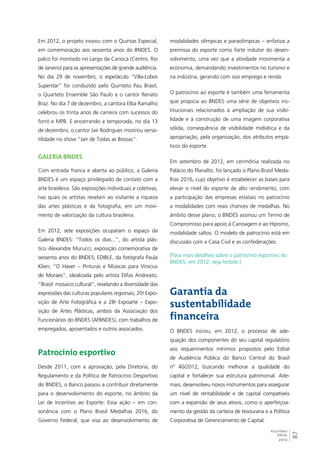 87 
RELATÓRIO 
ANUAL 
2012 
Em 2012, o projeto inovou com o Quintas Especial, 
em comemoração aos sessenta anos do BNDES. O 
palco foi montado no Largo da Carioca (Centro, Rio 
de Janeiro) para as apresentações de grande audiência. 
No dia 29 de novembro, o espetáculo “Villa-Lobos 
Superstar” foi conduzido pelo Quinteto Pau Brasil, 
o Quarteto Ensemble São Paulo e o cantor Renato 
Braz. No dia 7 de dezembro, a cantora Elba Ramalho 
celebrou os trinta anos de carreira com sucessos do 
forró e MPB. E encerrando a temporada, no dia 13 
de dezembro, o cantor Jair Rodrigues mostrou versa-tilidade 
no show “Jair de Todas as Bossas”. 
Galeria BNDES 
Com entrada franca e aberta ao público, a Galeria 
BNDES é um espaço privilegiado de contato com a 
arte brasileira. São exposições individuais e coletivas, 
nas quais os artistas revelam ao visitante a riqueza 
das artes plásticas e da fotografia, em um movi-mento 
de valorização da cultura brasileira. 
Em 2012, sete exposições ocuparam o espaço da 
Galeria BNDES: “Todos os dias...”, do artista plás-tico 
Alexandre Murucci; exposição comemorativa de 
sessenta anos do BNDES; EDIBLE, da fotógrafa Paula 
Klien; “O Haver – Pinturas e Músicas para Vinicius 
de Moraes”, idealizada pelo artista Elifas Andreato; 
“Brasil: mosaico cultural”, revelando a diversidade das 
expressões das culturas populares regionais; 20a Expo-sição 
de Arte Fotográfica e a 28a Expoarte – Expo-sição 
de Artes Plásticas, ambos da Associação dos 
Funcionários do BNDES (AFBNDES), com trabalhos de 
empregados, aposentados e outros associados. 
Patrocínio esportivo 
Desde 2011, com a aprovação, pela Diretoria, do 
Regulamento e da Política de Patrocínio Desportivo 
do BNDES, o Banco passou a contribuir diretamente 
para o desenvolvimento do esporte, no âmbito da 
Lei de Incentivo ao Esporte. Essa ação – em con-sonância 
com o Plano Brasil Medalhas 2016, do 
Governo Federal, que visa ao desenvolvimento de 
modalidades olímpicas e paraolímpicas – enfatiza a 
premissa do esporte como forte indutor do desen-volvimento, 
uma vez que a atividade movimenta a 
economia, demandando investimentos no turismo e 
na indústria, gerando com isso emprego e renda. 
O patrocínio ao esporte é também uma ferramenta 
que propicia ao BNDES uma série de objetivos ins-titucionais 
relacionados à ampliação de sua visibi-lidade 
e à construção de uma imagem corporativa 
sólida, consequência de visibilidade midiática e da 
apropriação, pela organização, dos atributos empá-ticos 
do esporte. 
Em setembro de 2012, em cerimônia realizada no 
Palácio do Planalto, foi lançado o Plano Brasil Meda-lhas 
2016, cujo objetivo é estabelecer as bases para 
elevar o nível do esporte de alto rendimento, com 
a participação das empresas estatais no patrocínio 
a modalidades com reais chances de medalhas. No 
âmbito desse plano, o BNDES assinou um Termo de 
Compromisso para apoio à Canoagem e ao Hipismo, 
modalidade saltos. O modelo de patrocínio está em 
discussão com a Casa Civil e as confederações. 
[Para mais detalhes sobre o patrocínio esportivo do 
BNDES, em 2012, veja hotsite.] 
Garantia da 
sustentabilidade 
financeira 
O BNDES iniciou, em 2012, o processo de ade-quação 
dos componentes do seu capital regulatório 
aos requerimentos mínimos propostos pelo Edital 
de Audiência Pública do Banco Central do Brasil 
nº 40/2012, buscando melhorar a qualidade do 
capital e fortalecer sua estrutura patrimonial. Ade-mais, 
desenvolveu novos instrumentos para assegurar 
um nível de rentabilidade e de capital compatíveis 
com a expansão de seus ativos, como o aperfeiçoa-mento 
da gestão da carteira de tesouraria e a Política 
Corporativa de Gerenciamento de Capital. 
 