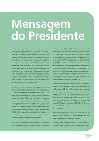 9 
RELATÓRIO 
ANUAL 
2012 
A despeito da persistência de um quadro internacional 
preocupante, especialmente na Europa, do baixo cresci-mento 
do PIB no Brasil e das dificuldades da nossa indús-tria 
para enfrentar a concorrência internacional, o ano de 
2012 deixou um legado muito importante: a queda da 
taxa de juros. Esse legado, associado à manutenção da 
estabilidade macroeconômica, ao processo de inclusão 
econômica e social e à firmeza das oportunidades de 
investimento em infraestrutura, abre espaço para que 
sejam alcançados aumentos sistemáticos de produtividade 
e amplia os horizontes para o financiamento de longo 
prazo. Portanto, o Brasil continua em sua trajetória em 
direção ao desenvolvimento sustentado. 
O desempenho do BNDES, em 2012, aponta para essa 
direção. O desembolso total foi de R$ 156 bilhões, quase 
12% acima dos R$ 139,7 bilhões registrados em 2011. As 
elevações nos montantes de consultas (60%) e de apro-vações 
de projetos (58%), que ocorreram em todos os 
setores financiados pelo Banco, reforçam a tendência de 
aceleração da economia, em 2013 e 2014, o que deve 
ocorrer com ênfase no investimento. Os investimentos ala-vancados 
pelos financiamentos do BNDES representaram 
23,4% da Formação Bruta de Capital Fixo do país, em 
investimentos que criaram ou mantiveram, direta e indire-tamente, 
mais de cinco milhões de empregos. 
Em 2012, os desembolsos para infraestrutura atingiram 
R$ 52,9 bilhões. Merecem destaque os setores: de energia 
elétrica, que teve R$ 18,9 bilhões de desembolsos, 18% 
maior que em 2011; telecomunicações, em que esse número 
foi R$ 4,8 bilhões, 56% maior que no ano anterior; e trans-porte 
ferroviário, com desembolsos de R$ 2,4 bilhões, 70% 
maior que em 2011. Na indústria, que teve desembolsos de 
R$ 47,7 bilhões, foram proeminentes os crescimentos dos 
recursos destinados a: química e petroquímica (R$ 8,5 bilhões 
e crescimento de 19% em relação a 2011); mecânica (R$ 5,6 
bilhões, com 25% de elevação em relação ao ano anterior); e 
papel e celulose (R$ 4,2 bilhões, 189% maior que em 2011). 
As liberações de recursos para esses dois setores (R$ 100 
bilhões) representaram 65% do total de 2012. 
O BNDES tem reforçado o apoio às micro e pequenas 
empresas (MPEs) e pessoas físicas, cujos desembolsos em 
2012 atingiram R$ 36,4 bilhões, superior aos montantes 
recordes registrados nos dois anos anteriores. O Cartão 
BNDES mais uma vez teve um crescimento vigoroso, atin-gindo 
em 2012 desembolsos de R$ 9,5 bilhões (26% 
acima de 2011) com um total de mais de 707 mil ope-rações 
(31% superior ao total de 2011). Em 2012, foram 
emitidos 102.245 cartões, atingindo um número total de 
569.220 cartões. 
O bom desempenho do Banco, em 2012, deve-se em 
grande parte às medidas do Governo Federal para esti-mular 
os investimentos públicos e privados. 
No setor público, tiveram destaque os programas BNDES 
Proinveste, BNDES Estados e BNDES Propae, que financiam 
 