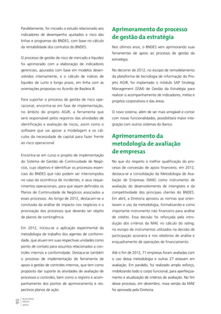 Paralelamente, foi iniciado o estudo relacionado aos 
indicadores de desempenho ajustados a risco das 
linhas e programas do BNDES, com base no cálculo 
da rentabilidade dos contratos do BNDES. 
O processo de gestão de risco de mercado e liquidez 
foi aprimorado com a elaboração de indicadores 
gerenciais, apurados com base em modelos desen-volvidos 
90RELATÓRIO 
ANUAL 
2012 
internamente, e o cálculo de índices de 
liquidez de curto e longo prazo, em linha com as 
orientações propostas no Acordo de Basileia III. 
Para suportar o processo de gestão de risco ope-racional, 
encontra-se em fase de implementação, 
no âmbito do projeto AGIR, a ferramenta que 
será responsável pelos registros das atividades de 
identificação e avaliação de riscos, assim como o 
software que vai apoiar a modelagem e os cál-culos 
da necessidade de capital para fazer frente 
ao risco operacional. 
Encontra-se em curso o projeto de implementação 
do Sistema de Gestão de Continuidade de Negó-cios, 
cujo objetivo é identificar os processos essen-ciais 
do BNDES que não podem ser interrompidos 
no caso da ocorrência de incidentes, e seus reque-rimentos 
operacionais, para que sejam definidos os 
Planos de Continuidade de Negócios associados a 
esses processos. Ao longo de 2012, destacam-se a 
conclusão da análise de impacto nos negócios e a 
priorização dos processos que deverão ser objeto 
de planos de contingência. 
Em 2012, iniciou-se a aplicação experimental da 
metodologia de trabalho dos agentes de conformi-dade, 
que atuam em suas respectivas unidades como 
ponto de contato para assuntos relacionados a con-troles 
internos e conformidade. Destaca-se também 
o processo de implementação de ferramenta de 
apoio à gestão de controles internos, que tem como 
propósito dar suporte às atividades de avaliação de 
processos e controles, bem como o registro e acom-panhamento 
dos pontos de aprimoramento e res-pectivos 
planos de ação. 
Aprimoramento do processo 
de gestão da estratégia 
Nos últimos anos, o BNDES vem aprimorando suas 
ferramentas de apoio ao processo de gestão da 
estratégia. 
No decorrer de 2012, no escopo de remodelamento 
da plataforma de tecnologia de informação do Pro-jeto 
AGIR, foi implantado o módulo SAP Strategy 
Management (SSM) de Gestão da Estratégia para 
realizar o acompanhamento de indicadores, metas e 
projetos corporativos e das áreas. 
O novo sistema, além de ser mais amigável e contar 
com novas funcionalidades, possibilitará maior inte-gração 
com outros sistemas do Banco. 
Aprimoramento da 
metodologia de avaliação 
de empresas 
No que diz respeito à melhor qualificação do pro-cesso 
de concessão de apoio financeiro, em 2012, 
destaca-se a consolidação da Metodologia de Ava-liação 
de Empresas (MAE) como instrumento de 
avaliação do desenvolvimento de intangíveis e da 
competitividade dos principais clientes do BNDES. 
Em abril, a Diretoria aprovou as normas que orien-tavam 
o uso da metodologia, formalizando-a como 
importante instrumento não financeiro para análise 
de crédito. Essa decisão foi reforçada pela intro-dução 
dos critérios da MAE no cálculo do rating, 
no escopo de instrumentos utilizados na decisão de 
participação acionária e nos relatórios de análise e 
enquadramento de operações de financiamento. 
Até o fim de 2012, 71 empresas foram avaliadas com 
o uso dessa metodologia e outras 27 estavam em 
avaliação. Em paralelo, foi realizado amplo esforço, 
mobilizando todo o corpo funcional, para aperfeiçoa-mento 
e atualização de critérios de avaliação. No fim 
desse processo, em dezembro, nova versão da MAE 
foi aprovada pela Diretoria. 
 