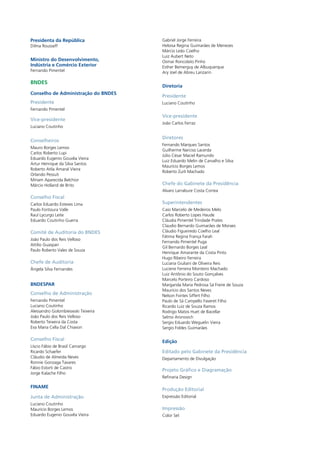 Presidenta da República 
Dilma Rousseff 
Ministro do Desenvolvimento, 
Indústria e Comércio Exterior 
Fernando Pimentel 
BNDES 
Conselho de Administração do BNDES 
Presidente 
Fernando Pimentel 
Vice-presidente 
Luciano Coutinho 
Conselheiros 
Mauro Borges Lemos 
Carlos Roberto Lupi 
Eduardo Eugenio Gouvêa Vieira 
Artur Henrique da Silva Santos 
Roberto Atila Amaral Vieira 
Orlando Pessuti 
Miriam Aparecida Belchior 
Márcio Holland de Brito 
Conselho Fiscal 
Carlos Eduardo Esteves Lima 
Paulo Fontoura Valle 
Raul Lycurgo Leite 
Eduardo Coutinho Guerra 
Comitê de Auditoria do BNDES 
João Paulo dos Reis Velloso 
Attilio Guaspari 
Paulo Roberto Vales de Souza 
Chefe de Auditoria 
Ângela Silva Fernandes 
BNDESPAR 
Conselho de Administração 
Fernando Pimentel 
Luciano Coutinho 
Alessandro Golombieswski Teixeira 
João Paulo dos Reis Velloso 
Roberto Teixeira da Costa 
Eva Maria Cella Dal Chiavon 
Conselho Fiscal 
Líscio Fábio de Brasil Camargo 
Ricardo Schaefer 
Cláudio de Almeida Neves 
Ronnie Gonzaga Tavares 
Fábio Estorti de Castro 
Jorge Kalache Filho 
FINAME 
Junta de Administração 
Luciano Coutinho 
Maurício Borges Lemos 
Eduardo Eugenio Gouvêa Vieira 
Gabriel Jorge Ferreira 
Heloisa Regina Guimarães de Menezes 
Márcio Leão Coelho 
Luiz Aubert Neto 
Osmar Roncolato Pinho 
Esther Bemerguy de Albuquerque 
Ary Joel de Abreu Lanzarin 
Diretoria 
Presidente 
Luciano Coutinho 
Vice-presidente 
João Carlos Ferraz 
Diretores 
Fernando Marques Santos 
Guilherme Narciso Lacerda 
Júlio César Maciel Ramundo 
Luiz Eduardo Melin de Carvalho e Silva 
Maurício Borges Lemos 
Roberto Zurli Machado 
Chefe do Gabinete da Presidência 
Alvaro Larrabure Costa Correa 
Superintendentes 
Caio Marcelo de Medeiros Melo 
Carlos Roberto Lopes Haude 
Cláudia Pimentel Trindade Prates 
Claudio Bernardo Guimarães de Moraes 
Cláudio Figueiredo Coelho Leal 
Fátima Regina França Farah 
Fernando Pimentel Puga 
Gil Bernardo Borges Leal 
Henrique Amarante da Costa Pinto 
Hugo Ribeiro Ferreira 
Luciana Giuliani de Oliveira Reis 
Luciene Ferreira Monteiro Machado 
Luiz Antônio do Souto Gonçalves 
Marcelo Porteiro Cardoso 
Margarida Maria Pedrosa Sá Freire de Souza 
Maurício dos Santos Neves 
Nelson Fontes Siffert Filho 
Paulo de Sá Campello Faveret Filho 
Ricardo Luiz de Souza Ramos 
Rodrigo Matos Huet de Bacellar 
Selmo Aronovich 
Sergio Eduardo Weguelin Vieira 
Sergio Foldes Guimarães 
Edição 
Editado pelo Gabinete da Presidência 
Departamento de Divulgação 
Projeto Gráfico e Diagramação 
Refinaria Design 
Produção Editorial 
Expressão Editorial 
Impressão 
Color Set 
 