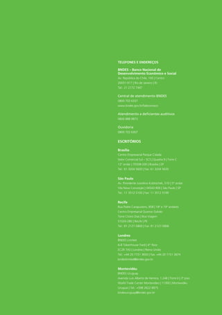 Telefones e endereços 
BNDES – Banco Nacional de 
Desenvolvimento Econômico e Social 
Av. República do Chile, 100 | Centro 
20031-917 | Rio de Janeiro | RJ 
Tel.: 21 2172 7447 
Central de atendimento BNDES 
0800 702 6337 
www.bndes.gov.br/faleconosco 
Atendimento a deficientes auditivos 
0800 888 9873 
Ouvidoria 
0800 702 6307 
ESCRITÓRIOS 
Brasília 
Centro Empresarial Parque Cidade 
Setor Comercial Sul – SCS | Quadra 9 | Torre C 
12° andar | 70308-200 | Brasília | DF 
Tel.: 61 3204 5600 | Fax: 61 3204 5635 
São Paulo 
Av. Presidente Juscelino Kubitschek, 510 | 5º andar 
Vila Nova Conceição | 04543-906 | São Paulo | SP 
Tel.: 11 3512 5100 | Fax: 11 3512 5199 
Recife 
Rua Padre Carapuceiro, 858 | 18º e 19º andares 
Centro Empresarial Queiroz Galvão 
Torre Cícero Dias | Boa Viagem 
51020-280 | Recife | PE 
Tel.: 81 2127-5800 | Fax: 81 2127-5806 
Londres 
BNDES Limited 
6-8 Tokenhouse Yard | 4th floor 
EC2R 7AS | Londres | Reino Unido 
Tel.: +44 20 7151 3650 | Fax: +44 20 7151 3674 
bndeslimited@bndes.gov.br 
Montevidéu 
BNDES Uruguay 
Avenida Luis Alberto de Herrera, 1.248 | Torre II | 3º piso 
World Trade Center Montevideo | 11300 | Montevidéu 
Uruguai | Tel.: +598 2622 8875 
bndesuruguay@bndes.gov.br 
 