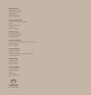 NATURA BRASIL
Rod. Anhanguera, Km 30,5
Via de acesso Natura /SKF
Empresarial Itaim
07790-190, Cajamar (SP)
Tel. +55 11 4446 2000
NATURA ARGENTINA
Calle Cazadores de Coquimbo, 2.860
2º piso
Província de Buenos Aires
C.P. 1605
Tel. +54 11 5554 6161
NATURA CHILE
Av. Apoquindo, 4.501, Piso 9
Las Condes, Santiago, Chile
Tel. +56 2 595 9200
NATURA COLÔMBIA
Carrera 7, 77, Edificio Torre Siete, Piso 14, Oficina 1.401
Bogotá, Colombia
Tel. +57 1 326 8787
NATURA MÉXICO
Av. Ejército Nacional, 579
Mezzanine C, Colonia
Granada, C.P. 11520, Del. Miguel Hidalgo, México D.F.
Tel. +52 55 2282 6000
NATURA PERU
Av. del Ejército, 801
Miraflores, Lima 18
Tel. +51 1 440 1362
NATURA FRANÇA
Natura Europa SAS
10 Rue de Chevreul
92150
Suresnes, France
Tel. +33 1 53 64 21 00
 