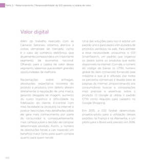 100
Parte 2 – Relacionamento | Responsabilidade da GS1 perante a cadeia de valor
Valor digital
Além do trabalho realizado com as
Câmaras Setoriais, estamos atentos a
outras demandas de mercado, como
é o caso do comércio eletrônico, que
atualmente corresponde a um importante
segmento da economia nacional.
Olhando para a cadeia de valor desse
segmento, sabemos que existem grandes
oportunidades de melhoria.
Reclamações sobre entregas,
devoluções, expectativa incorreta do
produto e produtos com defeito afetam
diretamente a reputação de uma marca,
gerando desgaste de imagem, aumento
do custo logístico e dificuldade na
fidelização do cliente. Encontrar com
mais facilidade os produtos na internet e
possuir descrições mais detalhadas sobre
ele gera mais conhecimento por parte
do consumidor e, consequentemente,
mais certeza sobre a decisão de comprar
determinado produto. Assim, o número
de devoluções tende a cair, trazendo um
benefício maior tanto para quem compra
quanto para quem vende.
Uma das soluções para isso é adotar um
padrão único para dados estruturados de
produtos vendidos na web. Para atender
a essa necessidade, possuímos o GS1
SmartSearch, um padrão que organiza
os dados sobre os produtos que estão
disponíveis na internet. Com ele, o número
do código de barras (o GTIN, número
global do item comercial) fornecido pela
indústria e que já é utilizado por todos
os parceiros comerciais é levado para as
páginas da internet, proporcionando aos
consumidores buscas e comparações
mais precisas e assertivas sobre o
produto. O Google já utiliza o padrão
GTIN como requisito para cadastro no
Google Shopping.
Em 2015, a GS1 Global desenvolveu
projetos-piloto para a utilização desses
padrões na França e na Alemanha, e um
piloto para o Brasil está previsto em 2016.
 