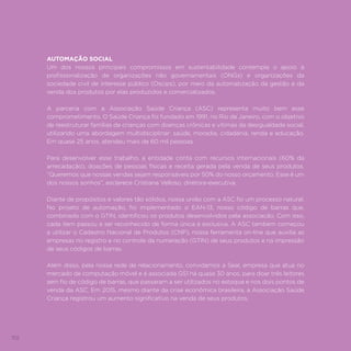 102
AUTOMAÇÃO SOCIAL
Um dos nossos principais compromissos em sustentabilidade contempla o apoio à
profissionalização de organizações não governamentais (ONGs) e organizações da
sociedade civil de interesse público (Oscips), por meio da automatização da gestão e da
venda dos produtos por elas produzidos e comercializados.
A parceria com a Associação Saúde Criança (ASC) representa muito bem esse
comprometimento. O Saúde Criança foi fundado em 1991, no Rio de Janeiro, com o objetivo
de reestruturar famílias de crianças com doenças crônicas e vítimas da desigualdade social,
utilizando uma abordagem multidisciplinar: saúde, moradia, cidadania, renda e educação.
Em quase 25 anos, atendeu mais de 60 mil pessoas.
Para desenvolver esse trabalho, a entidade conta com recursos internacionais (60% da
arrecadação), doações de pessoas físicas e receita gerada pela venda de seus produtos.
“Queremos que nossas vendas sejam responsáveis por 50% do nosso orçamento. Esse é um
dos nossos sonhos”, esclarece Cristiana Velloso, diretora-executiva.
Diante de propósitos e valores tão sólidos, nossa união com a ASC foi um processo natural.
No projeto de automação, foi implementado o EAN-13, nosso código de barras que,
combinado com o GTIN, identificou os produtos desenvolvidos pela associação. Com isso,
cada item passou a ser reconhecido de forma única e exclusiva. A ASC também começou
a utilizar o Cadastro Nacional de Produtos (CNP), nossa ferramenta on-line que auxilia as
empresas no registro e no controle da numeração (GTIN) de seus produtos e na impressão
de seus códigos de barras.
Além disso, pela nossa rede de relacionamento, convidamos a Seal, empresa que atua no
mercado de computação móvel e é associada GS1 há quase 30 anos, para doar três leitores
sem fio de código de barras, que passaram a ser utilizados no estoque e nos dois pontos de
venda da ASC. Em 2015, mesmo diante da crise econômica brasileira, a Associação Saúde
Criança registrou um aumento significativo na venda de seus produtos.
 