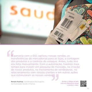 103
A parceria com a GS1 agilizou nossas vendas, as
transferências de mercadorias para as lojas, a contagem
dos produtos e o controle do estoque. Antes, tudo isso
era feito manualmente. Com a automação, tivemos mais
tempo para investir em pesquisa de mercado, na criação
de novos produtos, no treinamento de vendedoras, no
relacionamento com nossos clientes e em outras ações
que estimularam as nossas vendas.
Renata Kastrup, coordenadora de produtos
da Associação Saúde e Criança.
Acesse o código ao lado
com um dispositivo móvel
e assista o vídeo.
 