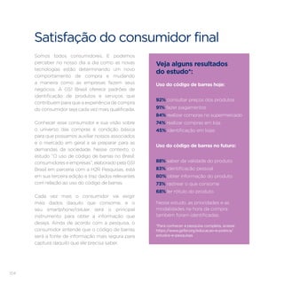 104
Satisfação do consumidor final
Somos todos consumidores. E podemos
perceber no nosso dia a dia como as novas
tecnologias estão determinando um novo
comportamento de compra e mudando
a maneira como as empresas fazem seus
negócios. A GS1 Brasil oferece padrões de
identificação de produtos e serviços que
contribuem para que a experiência de compra
do consumidor seja cada vez mais qualificada.
Conhecer esse consumidor e sua visão sobre
o universo das compras é condição básica
para que possamos auxiliar nossos associados
e o mercado em geral a se preparar para as
demandas da sociedade. Nesse contexto, o
estudo “O uso de código de barras no Brasil:
consumidoreseempresas”,elaboradopelaGS1
Brasil em parceria com a H2R Pesquisas, está
em sua terceira edição e traz dados relevantes
com relação ao uso do código de barras.
Cada vez mais o consumidor vai exigir
mais dados daquilo que consome, e o
seu smartphone/celular será o principal
instrumento para obter a informação que
deseja. Ainda de acordo com a pesquisa, o
consumidor entende que o código de barras
será a fonte de informação mais segura para
captura daquilo que ele precisa saber.
Veja alguns resultados
do estudo*:
Uso do código de barras hoje:
92% consultar preços dos produtos
91% fazer pagamentos
84% realizar compras no supermercado
74% realizar compras em loja
45% identificação em lojas
Uso do código de barras no futuro:
88% saber da validade do produto
83% identificação pessoal
80% obter informação do produto
73% rastrear o que consome
68% ler rótulo do produto
*Para conhecer a pesquisa completa, acesse
https://www.gs1br.org/educacao-e-pratica/
estudos-e-pesquisas
Nesse estudo, as prioridades e as
modalidades na hora da compra
também foram identificadas.
 
