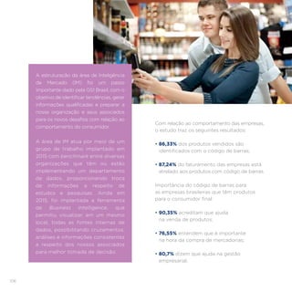 106
Com relação ao comportamento das empresas,
o estudo traz os seguintes resultados:
• 86,33% dos produtos vendidos são
identificados com o código de barras;
• 87,24% do faturamento das empresas está
atrelado aos produtos com código de barras.
Importância do código de barras para
as empresas brasileiras que têm produtos
para o consumidor final:
• 90,35% acreditam que ajuda
na venda de produtos;
• 76,55% entendem que é importante
na hora da compra de mercadorias;
• 80,7% dizem que ajuda na gestão
empresarial.
A estruturação da área de Inteligência
de Mercado (IM) foi um passo
importante dado pela GS1 Brasil, com o
objetivo de identificar tendências, gerar
informações qualificadas e preparar a
nossa organização e seus associados
para os novos desafios com relação ao
comportamento do consumidor.
A área de IM atua por meio de um
grupo de trabalho implantado em
2015 com benchmark entre diversas
organizações que têm ou estão
implementando um departamento
de dados, proporcionando troca
de informações a respeito de
estudos e pesquisas. Ainda em
2015, foi implantada a ferramenta
de Business Intelligence, que
permitiu visualizar, em um mesmo
local, todas as fontes internas de
dados, possibilitando cruzamentos,
análises e informações consistentes
a respeito dos nossos associados
para melhor tomada de decisão.
 