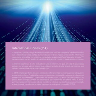 107
A pesquisa “O uso de código de barras no Brasil: consumidores e empresas” também mostrou
que a Internet das Coisas (IoT) já é uma realidade no Brasil. Nossos entrevistados informaram
na pesquisa ter o celular conectado ao computador, seguido pelo tablet e por aparelhos de TV.
Nesse contexto, ter um padrão de identificação ligado ao produto é de extrema importância.
A Internet das Coisas é uma evolução do uso da internet, na qual, em vez de as pessoas
estarem conectadas, são os objetos que estão conectados à rede, através de sistemas que
utilizam inteligência artificial e dados analíticos.
A GS1 Brasil já disponibiliza aos seus associados as ferramentas necessárias para se adequarem
a esse novo contexto. Produtos de consumo, vestuários e veículos têm aplicado um dispositivo
baseado na tecnologia RFID, que contém um número único, o Código Eletrônico de Produto
(EPC). Esses códigos podem ser capturados por intermédio de leitoras RFID e, assim,
permitem acessar informações sobre o produto no estoque, sua localização, sua composição
e autenticidade consultando as bases de dados na que seguem o padrão EPC-IS.
Internet das Coisas (IoT)
 