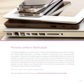109
Mais informações estão disponíveis em: gs1br.org/sustentabilidade/governanca/idesf.
Parceria contra a falsificação
A GS1 Brasil estabeleceu uma parceria com o Instituto de Desenvolvimento Econômico e Social
de Fronteira (Idesf) para apoiar o combate à pirataria e à falsificação, tendo nossos padrões
como aliados. Só para ter uma ideia de quanto a pirataria e a falsificação prejudicam a economia
no Brasil, os produtos que entraram no País em 2015 por meio de contrabando e outras formas
ilícitas provocaram um prejuízo da ordem de R$ 115 bilhões* para as empresas e a arrecadação
de impostos. A utilização do Sistema GS1 apresenta uma solução a essa questão, pois é possível
rastrear o produto desde a sua produção até o consumidor final, aumentando a visibilidade
e facilitando a identificação da autenticidade.
*Fonte: Fórum Nacional Contra a Pirataria e Ilegalidade (FNCP).
 