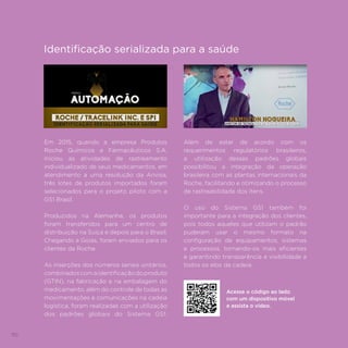 110
Em 2015, quando a empresa Produtos
Roche Químicos e Farmacêuticos S.A.
iniciou as atividades de rastreamento
individualizado de seus medicamentos, em
atendimento a uma resolução da Anvisa,
três lotes de produtos importados foram
selecionados para o projeto piloto com a
GS1 Brasil.
Produzidos na Alemanha, os produtos
foram transferidos para um centro de
distribuição na Suíça e depois para o Brasil.
Chegando a Goiás, foram enviados para os
clientes da Roche.
As inserções dos números seriais unitários,
combinadoscomaidentificaçãodoproduto
(GTIN), na fabricação e na embalagem do
medicamento, além do controle de todas as
movimentações e comunicações na cadeia
logística, foram realizadas com a utilização
dos padrões globais do Sistema GS1.
Além de estar de acordo com os
requerimentos regulatórios brasileiros,
a utilização desses padrões globais
possibilitou a integração da operação
brasileira com as plantas internacionais da
Roche, facilitando e otimizando o processo
de rastreabilidade dos itens.
O uso do Sistema GS1 também foi
importante para a integração dos clientes,
pois todos aqueles que utilizam o padrão
puderam usar o mesmo formato na
configuração de equipamentos, sistemas
e processos, tornando-os mais eficientes
e garantindo transparência e visibilidade a
todos os elos da cadeia.
Acesse o código ao lado
com um dispositivo móvel
e assista o vídeo.
Identificação serializada para a saúde
 