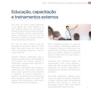 111
Faz parte da nossa missão disseminar
o uso correto dos nossos padrões e as
boas práticas globais de automação. E
disseminar não é somente informar. É trazer
novos horizontes, construir conhecimentos,
educar. Acreditamos que por meio da
educação garantimos desenvolvimento
social, econômico e profissional.
Por isso, em 2015 criamos a área de
Educação na GS1 Brasil e demos um novo
passo para gerar ainda mais valor para
nossos associados, parceiros e para o
consumidor final.
Também trazemos qualificação para o
próprio associado, para o meio acadêmico
e formadores de opinião, gerando e
transmitindo conhecimentos relevantes e
aprendizados efetivos.
Relevância e efetividade são as palavras-
chave para nós. Dessa forma, revisamos
toda a nossa grade de cursos utilizando
o feedback de nossos associados e
parceiros. Observamos que informações
sobre tendências, gestão e inovação, por
exemplo, são importantes e úteis para o
desenvolvimento de seus negócios.
Com o feedback recebido e o apoio de
uma consultoria especializada, elaboramos
o Programa Trilhas do Conhecimento, uma
grande matriz de temas e ferramentas que
tem como objetivo oferecer um portfólio
amplo e diferenciado de qualificação a
nossos associados.
Contando com diferentes formas de
aprendizagem, como cursos, palestras e
ações pela web, os temas das Trilhas são
conduzidos por nossos colaboradores e
especialistas de mercado, reconhecidos em
suas áreas.
Para 2016, planejamos oferecer novos
cursos nas áreas de Inovação, Tendências
e Gestão Tributária, além de estabelecer
parcerias para estudar o futuro da
automação no Brasil. Inatel, Fusp, Mauá e
Inova já participam dessa iniciativa.
Parte 2 – Relacionamento | Educação, capacitação e treinamentos externos
Educação, capacitação
e treinamentos externos[DMA ROTULAGEM DE PRODUTOS E SERVIÇOS]
 